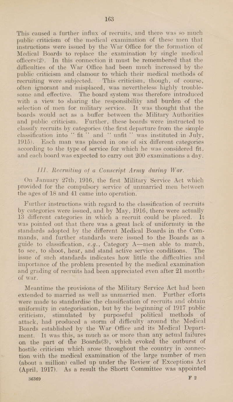 This caused a further influx of recruits, and there was so much public criticism of the medical examination of these men that instructions were issued by the War Office for the formation of Medical Boards to replace the examination by single medical officers(2). In this connection it must be remembered that the difficulties of the War Office had been much increased by the public criticism and clamour to which their medical methods of recruiting were subjected. This criticism, though, of course, often ignorant and misplaced, was nevertheless highly trouble- some and effective. The board system was therefore introduced with a view to sharing the responsibility and burden of the selection of men for military service. It was thought that the boards would act as a buffer between the Miltary Authorities and public criticism. Further, these boards were instructed to classify recruits by categories (the first departure from the simple classification into “ fit’? and ‘‘ unfit ’’ was instituted in July, 1915). Hach man was placed in one of six different categories according to the type of service for which he was considered fit, and each board was expected to carry out 200 examinations a day. III. Recruiting of a Conscript Army during War. On January 27th, 1916, the first Military Service Act which provided for the compulsory service of unmarried men between the ages of 18 and 41 came into operation. Further instructions with regard to the classification of recruits by categories were issued, and by May, 1916, there were actually 13 different categories in which a recruit could be placed. It was pointed out that there was a great lack of uniformity in the standards adopted by the different Medical Boards in the Com- mands, and further standards were issued to the Boards as a guide to classification, e.g., Category A—men able to march, to see, to shoot, hear, and stand active service conditions. ‘he issue of such standards indicates how little the difficulties and importance of the problem presented by the medical examination and grading of recruits had been appreciated even after 21 months of war. Meantime the provisions of the Military Service Act had been extended to married as well as unmarried men. Further etforts were made to standardise the classification of recruits and obtain uniformity in categorisation, but by the beginning of 1917 public criticism, stimulated by purposeful political methods of attack, had produced a storm of difficulty around the Medical Boards established by the War Office and its Medical Depart- ment. It was this, as much as or more than any actual failures on the part of the Boards(3), which evoked the outburst of hostile criticism which arose throughout the country in connec- tion with the medical examination of the large number of men (about a million) called up under the Review of Exceptions Act (April, 1917). As a result the Shortt Committee was appointed