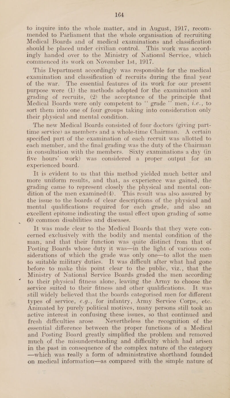 to inquire into the whole matter, and in August, 1917, recom- mended to Parliament that the whole organisation of recruiting Medical Boards and of medical examinations and classification should be placed under civilian control. This work was accord- ingly handed over to the Ministry of National Service, which commenced its work on November lst, 1917. This Department accordingly was responsible for the medical examination and classification of recruits during the final year of the war. The essential features of its work for our present purpose were (1) the methods adopted for the examination and grading of recruits, (2) the acceptance of the principle that Medical Boards were only competent to ‘‘ grade ’’’ men, 1.€., to sort them into one of four groups taking into consideration only their physical and mental condition. The new Medical Boards consisted of four doctors (giving part- time service) as members and a whole-time Chairman. A certain specified part of the examination of each recruit was allotted to each member, and the final grading was the duty of the Chairman in consultation with the members. Sixty examinations a day (in five hours’ work) was considered a proper output for an experienced board. It is evident to us that this method yielded much better and more uniform results, and that, as experience was gained, the grading came to represent closely the physical and mental con- dition of the men examined(4). This result was also assured by the issue to the boards of clear descriptions of the physical and mental qualifications required for each grade, and also an excellent epitome indicating the usual effect upon grading of some 60 common disabilities and diseases. It was made clear to the Medical Boards that they were con- cerned exclusively with the bodily and mental condition of the man, and that their function was quite distinct from that of Posting Boards whose duty it was—in the lght of various con- siderations of which the grade was only one—to allot the men to suitable military duties. It was difficult after what had gone before to make this point clear to the public, viz., that the Ministry of National Service Boards graded the men according to their physical fitness alone, leaving the Army to choose the service suited to their fitness and other qualifications. It was still widely believed that the boards categorised men for different types of service, e.g., for infantry, Army Service Corps, etc. Animated by purely political motives, many persons still took an active interest in confusing these issues, so that continued and fresh difficulties arose. Nevertheless the recognition of the essential difference between the proper functions of a Medical and Posting Board greatly simplified the problem and removed much of the misunderstanding and difficulty which had arisen in the past in consequence of the complex nature of the category —which was really a form of administrative shorthand founded on medical information—as compared with the simple nature of