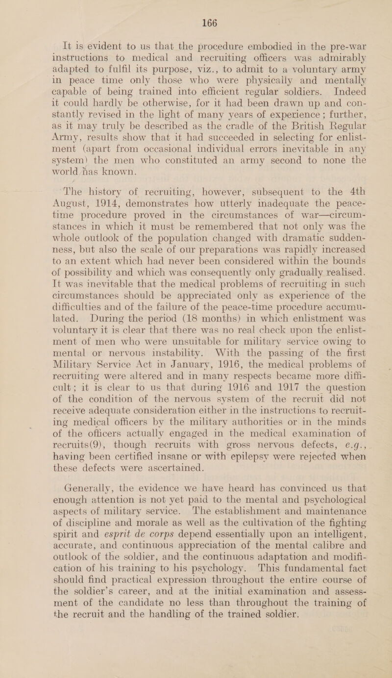 It is evident to us that the procedure embodied in the pre-war instructions to medical and recruiting officers was admirably adapted to fulfil its purpose, viz., to admit to a voluntary army in peace time only those who were physically and mentally capable of being trained into efficient regular soldiers. Indeed it could hardly be otherwise, for it had been drawn up and con- stantly revised in the light of many years of experience ; further, as it may truly be described as the cradle of the British Regular Army, results show that it had succeeded in selecting for enlist- ment (apart from occasional individual errors inevitable in any system) the men who constituted an army second to none the world fas known. ‘The history of recruiting, however, subsequent to the 4th August, 1914, demonstrates how utterly inadequate the peace- time procedure proved in the circumstances of war—circum- stances in which it must be remembered that not only was the whole outlook of the population changed with dramatic sudden- ness, but also the scale of our preparations was rapidly increased to an extent which had never been considered within the bounds of possibilty and which was consequently only gradually realised. It was inevitable that the medical problems of recruiting in such circumstances should be appreciated only as experience of the difficulties and of the failure of the peace-time procedure accumu- lated. During the period (18 months) in which enlistment was voluntary it is clear that there was no real check upon the enlist- ment of men who were unsuitable for military service owing to mental or nervous instability. With the passing of the first Military Service Act in January, 1916, the medical problems of recruiting were altered and in many respects became more diffi- cult; it is clear to us that during 1916 and 1917 the question of the condition of the nervous system of the recruit did not receive adequate consideration either in the instructions to recruit- ing medical officers by the military authorities or in the minds of the officers actually engaged in the medical examination of recruits(9), though recruits with gross nervous defects, e.g., having been certified insane or with epilepsy were rejected when these defects were ascertained. Generally, the evidence we have heard has convinced us that enough attention is not yet paid to the mental and psychological aspects of military service. The establishment and maintenance of discipline and morale as well as the cultivation of the fighting spirit and esprit de corps depend essentially upon an intelligent, accurate, and continuous appreciation of the mental calibre and outlook of the soldier, and the continuous adaptation and modifi- cation of his training to his psychology. This fundamental fact should find practical expression throughout the entire course of the soldier’s career, and at the initial examination and assess- ment of the candidate no less than throughout the training of the recruit and the handling of the trained soldier.