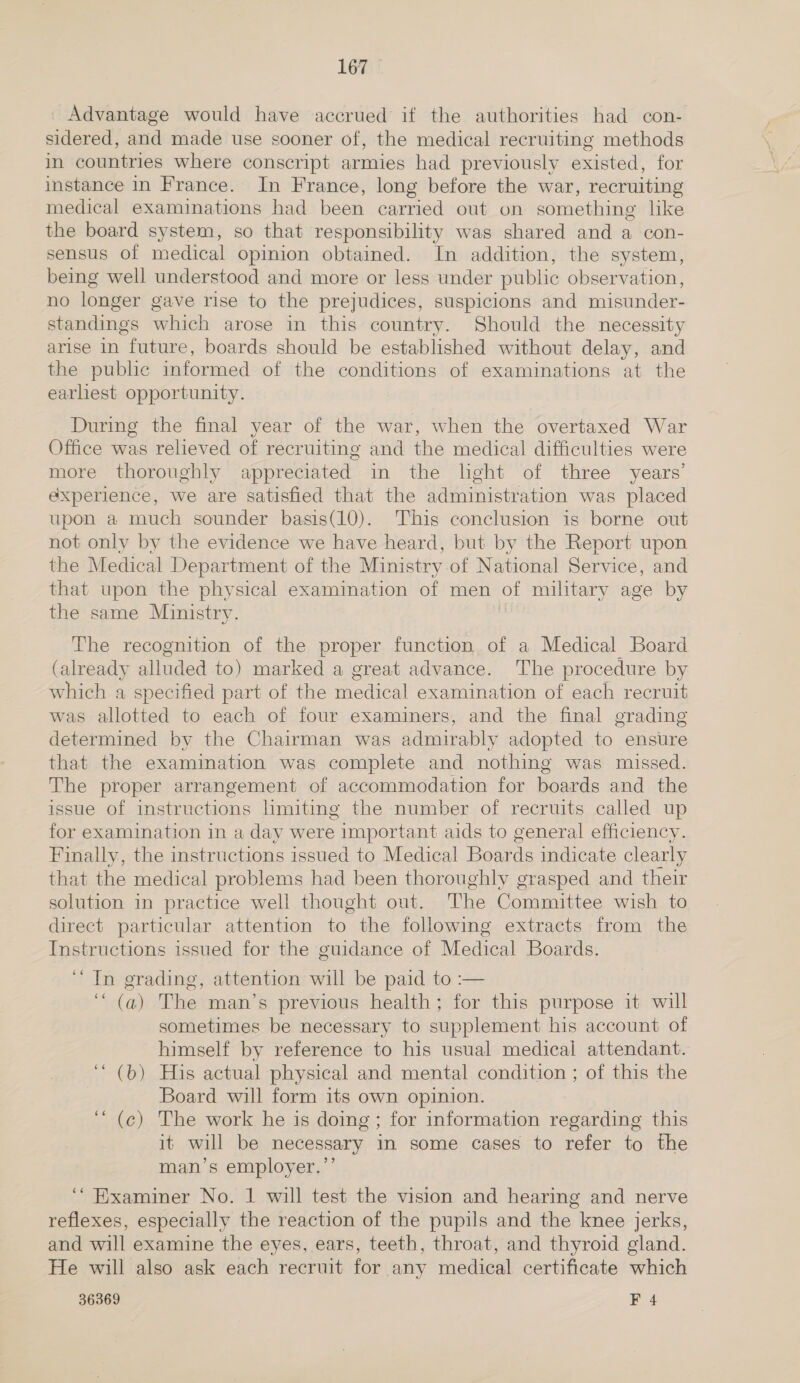 Advantage would have accrued if the authorities had con- sidered, and made use sooner of, the medical recruiting methods in countries where conscript armies had previously existed, for instance in France. In France, long before the war, recruiting medical examinations had been carried out on something like the board system, so that responsibility was shared and a con- sensus of medical opinion obtained. In addition, the system, being well understood and more or less under public observation, no longer gave rise to the prejudices, suspicions and misunder- standings which arose in this country. Should the necessity arise in future, boards should be established without delay, and the public informed of the conditions of examinations at the earliest opportunity. During the final year of the war, when the overtaxed War Office was relieved of recruiting and the medical difficulties were more thoroughly appreciated in the light of three years’ experience, we are satisfied that the administration was placed upon a much sounder basis(10). This conclusion is borne out not only by the evidence we have heard, but by the Report upon the Medical Department of the Ministry of National Service, and that upon the physical examination of men of military age by the same Ministry. The recognition of the proper function. of a Medical Board (already alluded to) marked a great advance. The procedure by which a specified part of the medical examination of each recruit was allotted to each of four examiners, and the final grading determined by the Chairman was admirably adopted to ensure that the examination was complete and nothing was missed. The proper arrangement of accommodation for boards and the issue of instructions limiting the number of recruits called up for examination in a day were important aids to general efficiency. Finally, the instructions issued to Medical Boards indicate clearly that the medical problems had been thoroughly grasped and their solution in practice well thought out. The Committee wish to direct particular attention to. the following extracts from the Instructions issued for the guidance of Medical Boards. ‘“ In grading, attention will be paid to :— ‘ (a) The man’s previous health; for this purpose it will sometimes be necessary to supplement his account of himself by reference to his usual medical attendant. ‘‘ (b) His actual physical and mental condition ; of this the Board will form its own opinion. ‘““ (¢) The work he is doing; for information regarding this it will be necessary in some cases to refer to the man’s employer.”’ ‘* Examiner No. 1 will test the vision and hearing and nerve reflexes, especially the reaction of the pupils and the knee jerks, and will examine the eyes, ears, teeth, throat, and thyroid gland. He will also ask each recruit for any medical certificate which