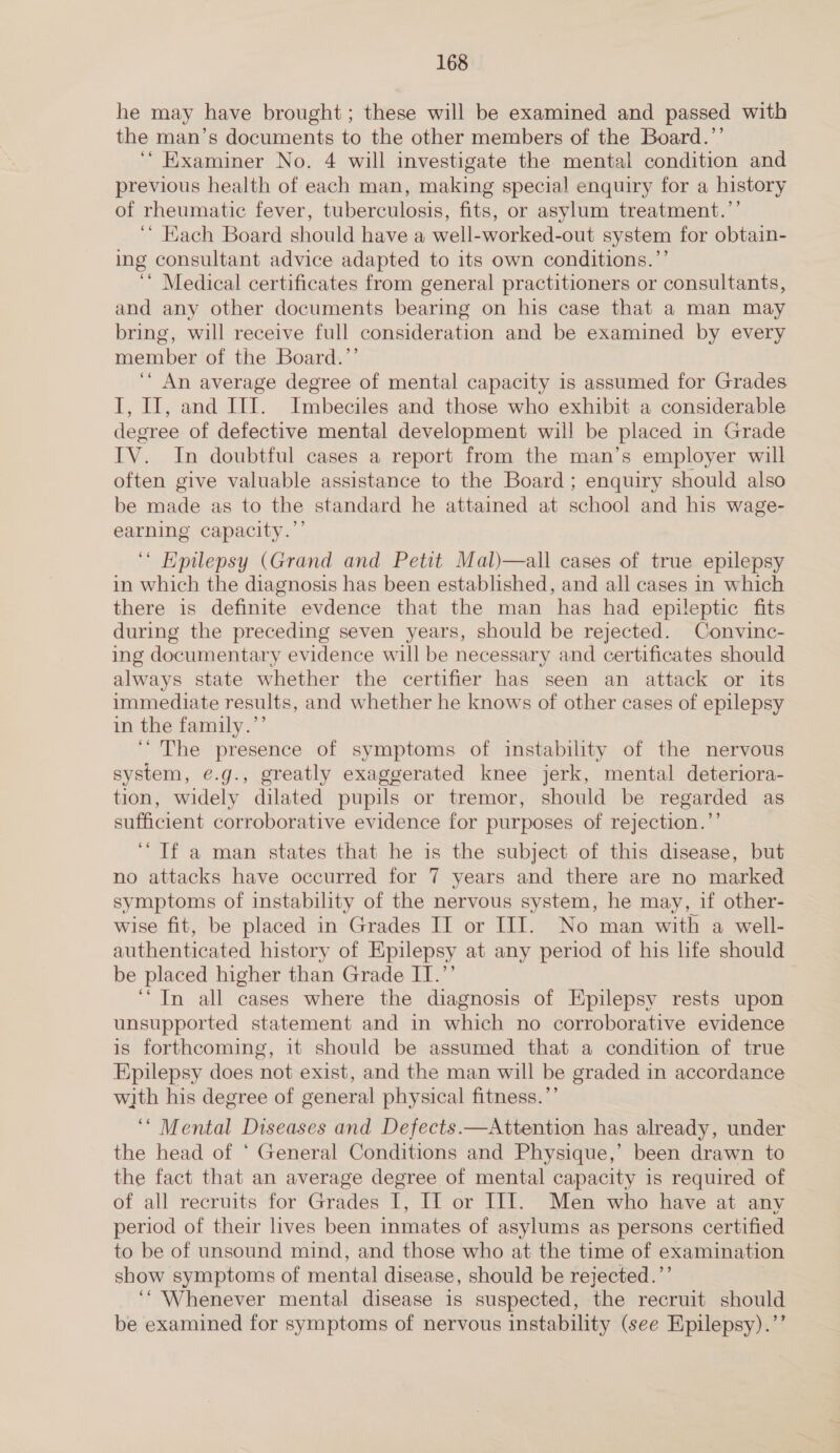 he may have brought; these will be examined and passed with the man’s documents to the other members of the Board.”’ ‘“ Examiner No. 4 will investigate the mental condition and previous health of each man, making special enquiry for a history of rheumatic fever, tuberculosis, fits, or asylum treatment.’’ ‘’ Each Board should have a well-worked-out system for obtain- ing consultant advice adapted to its own conditions.’’ ‘* Medical certificates from general practitioners or consultants, and any other documents bearing on his case that a man may bring, will receive full consideration and be examined by every member of the Board.’’ ‘“ An average degree of mental capacity is assumed for Grades I, If, and III. Imbeciles and those who exhibit a considerable degree of defective mental development will be placed in Grade IV. In doubtful cases a report from the man’s employer will often give valuable assistance to the Board; enquiry should also be made as to the standard he attained at school and his wage- earning capacity.’’ ‘ Epilepsy (Grand and Petit Mal)—all cases of true epilepsy in which the diagnosis has been established, and all cases in which there is definite evdence that the man has had epileptic fits during the preceding seven years, should be rejected. Convinc- ing documentary evidence will be necessary and certificates should always state whether the certifier has seen an attack or its immediate results, and whether he knows of other cases of epilepsy in the family.’’ ‘The presence of symptoms of instability of the nervous system, ¢.g., greatly exaggerated knee jerk, mental deteriora- tion, widely dilated pupils or tremor, should be regarded as sufficient corroborative evidence for purposes of rejection.’’ ‘Tf a man states that he is the subject of this disease, but no attacks have occurred for 7 years and there are no marked symptoms of instability of the nervous system, he may, if other- wise fit, be placed in Grades IT or III. No man with a well- authenticated history of Epilepsy at any period of his life should be placed higher than Grade IT.’’ ‘“In all cases where the diagnosis of Epilepsy rests upon unsupported statement and in which no corroborative evidence is forthcoming, it should be assumed that a condition of true Epilepsy does not exist, and the man will be graded in accordance with his degree of general physical fitness.’’ ‘“ Mental Diseases and Defects.—Attention has already, under the head of ‘ General Conditions and Physique,’ been drawn to the fact that an average degree of mental capacity 1s required of of all recruits for Grades I, If or III. Men who have at any period of their lives been inmates of asylums as persons certified to be of unsound mind, and those who at the time of examination show symptoms of mental disease, should be rejected.’’ ‘“ Whenever mental disease is suspected, the recruit should be examined for symptoms of nervous instability (see Epilepsy).’’