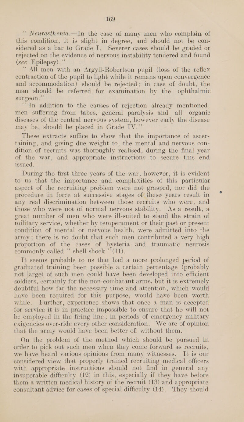 ‘* Neurasthenia.—In the case of many men who complain of this condition, it is slight in degree, and should not be con- sidered as a bar to Grade I. Severer cases should be graded or rejected on the evidence of nervous instability tendered and found (see Epilepsy).’’ “All men with an Argyll-Robertson pupil (loss of the reflex contraction of the pupil to ight while it remans upon convergence and accommodation) should be rejected; in case of doubt, the man should be referred for examination by the ophthalmic surgeon. ‘In addition to the causes of rejection already mentioned, men suffering from tabes, general paralysis and all organic diseases of the central nervous system, however early the disease may be, should be placed in Grade IV.”’ These extracts suffice to show that the importance of ascer- taining, and giving due weight to, the mental and nervous con- dition of recruits was thoroughly realised, during the final year of the war, and appropriate instructions to secure this end issued. During the first three years of the war, however, it is evident to us that the importance and complexities of this particular aspect of the recruiting problem were not grasped, nor did the procedure in force at successive stages of these years result in any real discrimination between those recruits who were, and those who were not of normal nervous stability. As a result, a great number of men who were ill-suited to stand the strain of military service, whether by temperament or their past or present condition of mental or nervous health, were admitted into the army; there is no doubt that such men contributed a very high proportion of the cases of hysteria and traumatic neurosis commonly called ** shell-shock ’’ (11). It seems probable to us that had a more prolonged period of graduated training been possible a certain percentage (probably not large) of such men could have been developed into efficient soldiers, certainly for the non-combatant arms, but it is extremely doubtful how far the necessary time and attention, which would have been required for this purpose, would have been worth while. Further, experience shows that once a man is accepted for service it 1s in practice impossible to ensure that he will not be employed in the firing line; in periods of emergency military exigencies over-ride every other consideration. We are of opinion that the army would have been better off without them. On the problem of the method which should be pursued in order to pick out such men when they come forward as recruits, we have heard various opinions from many witnesses. It is our considered view that properly trained recruiting medical officers with appropriate instructions should not find in general any insuperable difficulty (12) in this, especially if they have before them a written medical history of the recruit (13) and appropriate consultant advice for cases of special difficulty (14). They should