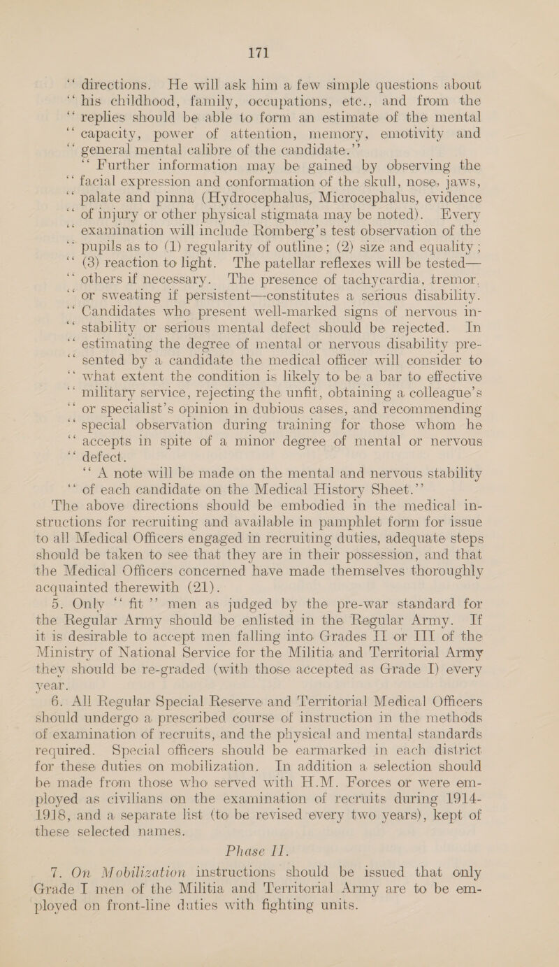 ‘“‘ directions. He will ask him a few simple questions about “his childhood, family, occupations, etc., and from the ‘““reples should be able to form an estimate of the mental capacity, power of attention, memory, emotivity and general mental calibre of the candidate.’’ ““ Further information may be gained by observing the facial expression and conformation of the skull, nose, jaws, palate and pinna (Hydrocephalus, Microcephalus, evidence of injury or other physical stigmata may be noted). Every examination will include Romberg’s test observation of the “pupils as to (1) regularity of outline; (2) size and equality ; (3) reaction to light. The patellar reflexes will be tested— ‘ others if necessary. The presence of tachycardia, tremor, or sweating if persistent—constitutes a serious disability. Candidates who present well-marked signs of nervous in- stability or serious mental defect should be rejected. In estimating the degree of mental or nervous disability pre- sented by a candidate the medical officer will consider to ‘ what extent the condition is likely to be a bar to effective ‘military service, rejecting the unfit, obtaining a colleague’s or specialist’s opinion in dubious cases, and recommending special observation during training for those whom he ‘accepts in spite of a minor degree of mental or nervous defect. ‘“ A note will be made on the mental and nervous stability of each candidate on the Medical History Sheet.’’ The above directions should be embodied in the medical in- structions for recruiting and available in pamphlet form for issue to all Medical Officers engaged in recruiting duties, adequate steps should be taken to see that they are in their possession, and that the Medical Officers concerned have made themselves thoroughly acquainted therewith (21).. 5. Only “ fit’? men as judged by the pre-war standard for the Regular Army should be enlisted in the Regular Army. If it is desirable to accept men falling into Grades IT or IIT of the Ministry of National Service for the Militia and Territorial Army they should be re-graded (with those accepted as Grade I) every year. 6. All Regular Special Reserve and Territorial Medical Officers should undergo a prescribed course of instruction in the methods of examination of recruits, and the physical and mental standards required. Special officers should be earmarked in each district for these duties on mobilization. In addition a selection should be made from those who served with H.M. Forces or were em- ployed as civilians on the examination of recruits during 1914- 1918, and a separate list (to be revised every two years), kept of these selected names. ¢ n ‘ . ee ‘ nw ‘ . ‘ s . nn . a - ” . . cs . . ww . . Phase {f. 7. On Mobilization instructions should be issued that only Grade I men of the Militia and Territorial Army are to be em- ployed on front-line duties with fighting units.