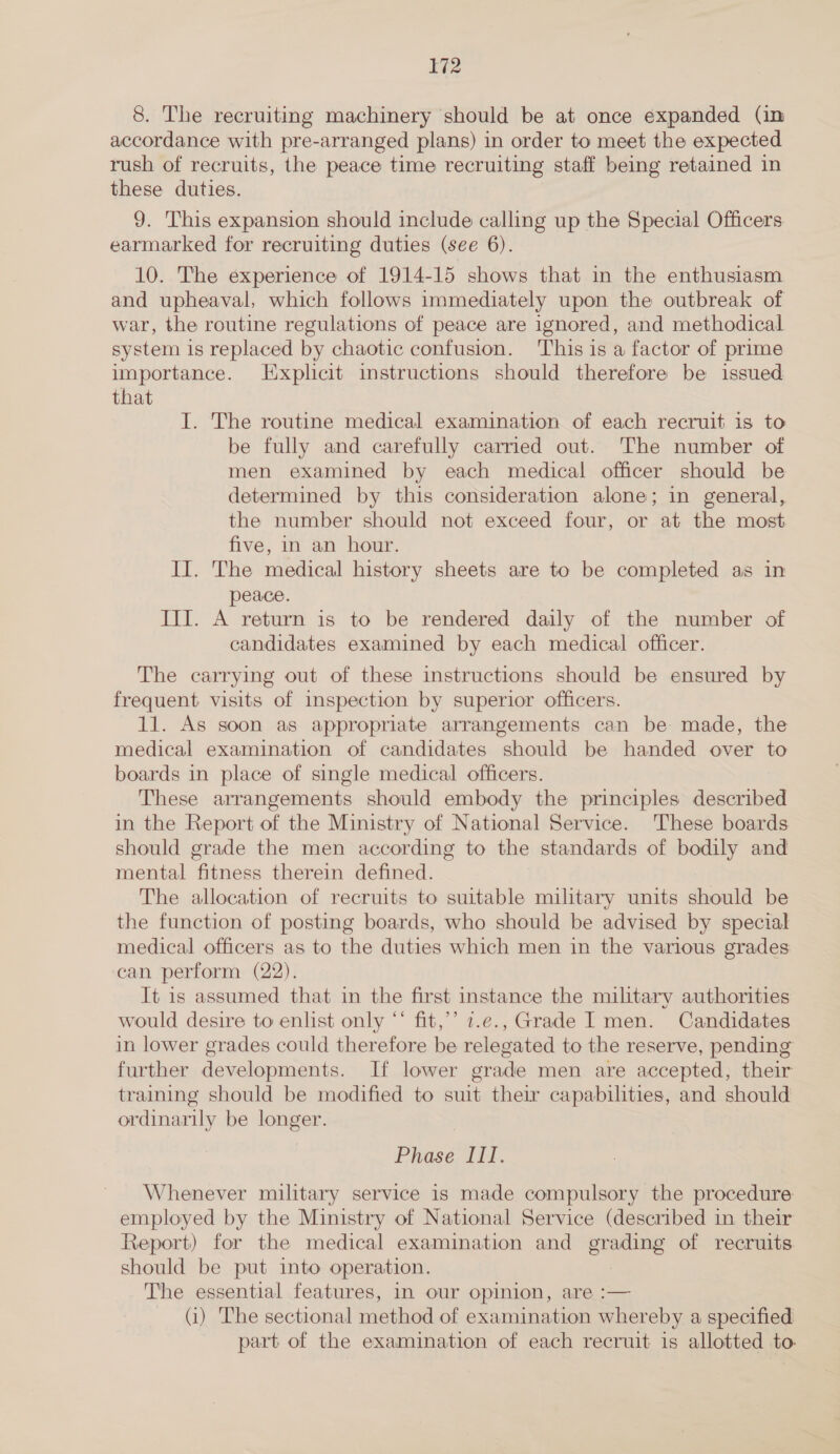 8. The recruiting machinery should be at once expanded (in accordance with pre-arranged plans) in order to meet the expected rush of recruits, the peace time recruiting staff being retained in these duties. 9. This expansion should include calling up the Special Officers earmarked for recruiting duties (see 6). 10. The experience of 1914-15 shows that in the enthusiasm and upheaval, which follows immediately upon the outbreak of war, the routine regulations of peace are ignored, and methodical system is replaced by chaotic confusion. This is a factor of prime importance. Explicit instructions should therefore be issued that I. The routine medical examination of each recruit is to be fully and carefully carried out. The number of men examined by each medical officer should be determined by this consideration alone; in general, the number should not exceed four, or at the most five, in an hour. II. The medical history sheets are to be completed as in peace. III. A return is to be rendered daily of the number of candidates examined by each medical officer. The carrying out of these instructions should be ensured by frequent visits of inspection by superior officers. 11. As soon as appropriate arrangements can be made, the medical examination of candidates should be handed over to boards in place of single medical officers. These arrangements should embody the principles described in the Report of the Ministry of National Service. These boards should grade the men according to the standards of bodily and mental fitness therein defined. The allocation of recruits to suitable military units should be the function of posting boards, who should be advised by special medical officers as to the duties which men in the various grades can perform (22). It is assumed that in the first instance the military authorities would desire to enlist only “‘ fit,’’ 7.e., Grade I men. Candidates in lower grades could therefore be relegated to the reserve, pending further developments. If lower grade men are accepted, their training should be modified to suit their capabilities, and should ordinarily be longer. Phase Ii. Whenever military service is made compulsory the procedure employed by the Ministry of National Service (described in their Report) for the medical examination and poe of recruits should be put into operation. The essential features, in our opinion, are :— (i) The sectional method of examination whereby a specified part of the examination of each recruit is allotted to.