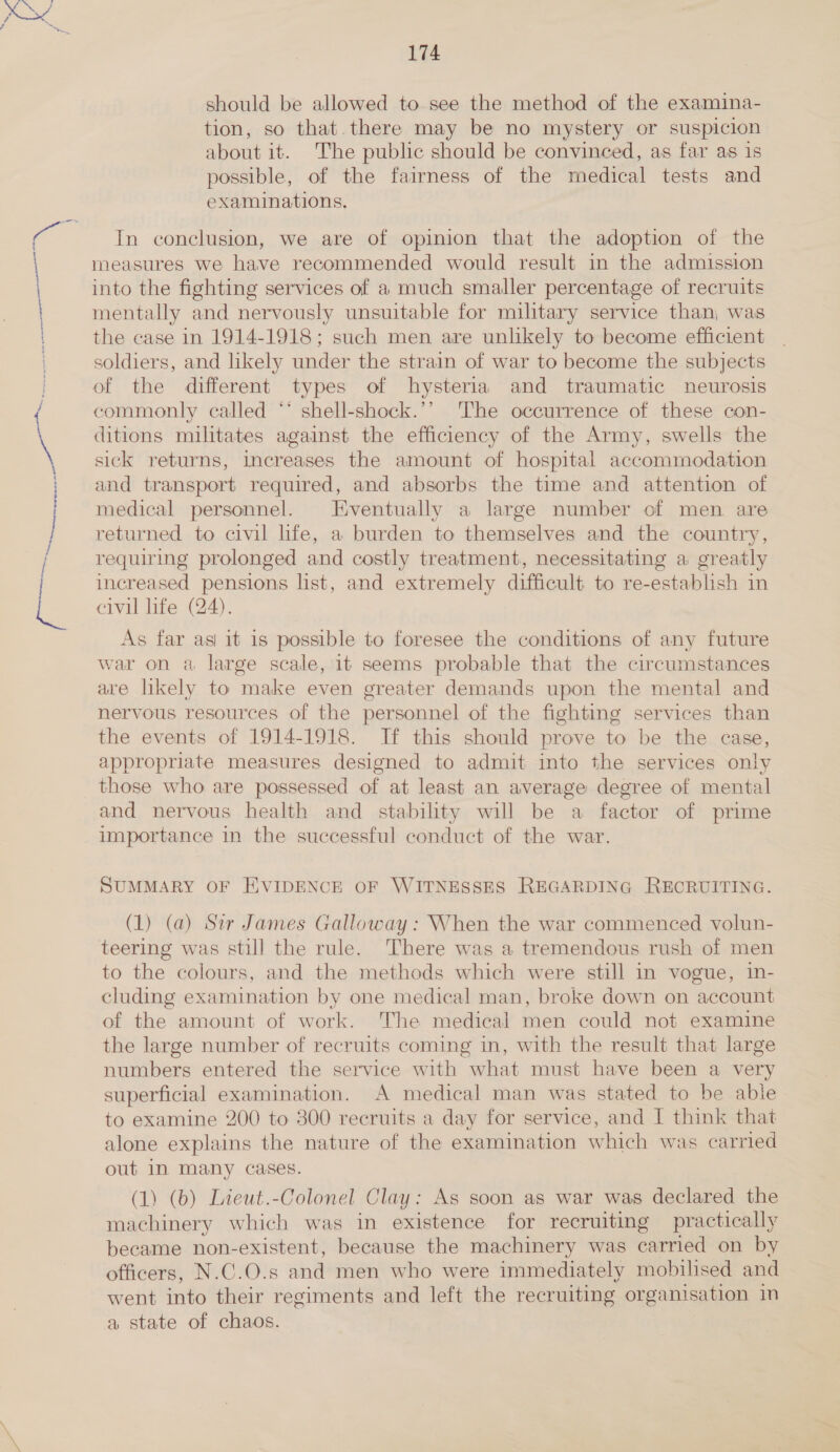 See ——— eran enenerigingens-t” Sea bar should be allowed to see the method of the examina- tion, so that.there may be no mystery or suspicion about it. The public should be convinced, as far as is possible, of the fairness of the medical tests and examinations. In conclusion, we are of opinion that the adoption of the measures we have recommended would result in the admission into the fighting services of a much smaller percentage of recruits mentally and nervously unsuitable for military service than, was the case in 1914-1918; such men are unlikely to become efficient soldiers, and likely under the strain of war to become the subjects of the different types of hysteria and traumatic neurosis commonly called ** shell-shock.’’ The occurrence of these con- ditions militates against the efficiency of the Army, swells the sick returns, increases the amount of hospital accommodation and transport required, and absorbs the time and attention of medical personnel. Eventually a large number of men are returned to civil life, a burden to themselves and the country, requiring prolonged and costly treatment, necessitating a greatly increased pensions list, and extremely difficult to re-establish in civil life (24). As far asi it is possible to foresee the conditions of any future war on a large scale, it seems probable that the circumstances are likely to make even greater demands upon the mental and nervous resources of the personnel of the fighting services than the events of 1914-1918. If this should prove to be the case, appropriate measures designed to admit into the services only those who are possessed of at least an average degree of mental and nervous health and stability will be a factor of prime importance in the successful conduct of the war. SUMMARY OF EVIDENCE OF WITNESSES REGARDING RECRUITING. (1) (a) Sir James Galloway: When the war commenced volun- teering was still the rule. There was a tremendous rush of men to the colours, and the methods which were still in vogue, in- cluding examination by one medical man, broke down on account of the amount of work. The medical men could not examine the large number of recruits coming in, with the result that large numbers entered the service with what must have been a very superficial examination. A medical man was stated to be able to examine 200 to 300 recruits a day for service, and I think that alone explains the nature of the examination which was carried out in many cases. (1) (b) Lieut.-Colonel Clay: As soon as war was declared the machinery which was in existence for recruiting practically became non-existent, because the machinery was carried on by officers, N.C.O.s and men who were immediately mobilised and went into their regiments and left the recruiting organisation in a state of chaos.