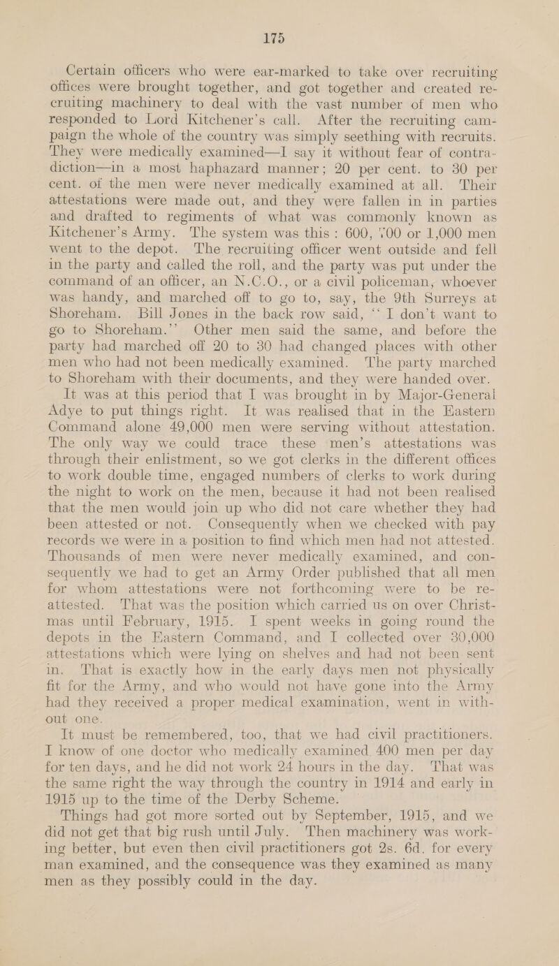 Certain officers who were ear-marked to take over recruiting offices were brought together, and got together and created re- cruiting machinery to deal with the vast number of men who responded to Lord WKitchener’s call. After the recruiting cam- paign the whole of the country was simply seething with recruits. They were medically examined—I say it without fear of contra- diction—in a most haphazard manner; 20 per cent. to 30 per cent. of the men were never medically examined at all. Their attestations were made out, and they were fallen in in parties and draited to regiments of what was commonly known as Kitchener's Army. The system was this : 600, '00 or 1,000 men went to the depot. The recruiting officer went outside and fell in the party and called the roll, and the party was put under the command of an officer, an N.C.O., or a civil policeman, whoever was handy, and marched off to go to, say, the 9th Surreys at Shoreham. Bill Jones in the back row said, ‘‘ I don’t. want to go to Shoreham.’’ Other men said the same, and before the party had marched off 20 to 80 had changed places with other men who had not been medically examined. The party marched to Shoreham with their documents, and they were handed over. Jt was at this period that I was brought in by Major-General Adye to put things right. It was realised that in the Eastern Command alone 49,000 men were serving without attestation. The only way we could trace these men’s attestations was through their enlistment, so we got clerks in the different offices to work double time, engaged numbers of clerks to work during the night to work on the men, because it had not been realised that the men would join up who did not care whether they had been attested or not. Consequently when we checked with pay records we were 1n a position to find which men had not attested. Thousands of men were never medically examined, and con- sequently we had to get an Army Order published that all men for whom attestations were not forthcoming were to be re- attested. That was the position which carried us on over Christ- mas until February, 1915. I spent weeks in going round the depots in the Hastern Command, and I collected over 30,000 attestations which were lying on shelves and had not been sent in. That is exactly how in the early days men not physically fit for the Army, and who would not have gone into the Army had they received a proper medical examination, went in with- out one. It must be remembered, too, that we had civil practitioners. I know of one doctor who medically examined. 400 men per day for ten days, and he did not work 24 hours in the day. That was the same right the way through the country in 1914 and early in 1915 up to the time of the Derby Scheme. | Things had got more sorted out by September, 1915, and we did not get that big rush until July. Then machinery was work- ing better, but even then civil practitioners got 2s. 6d. for every ‘man examined, and the consequence was they examined as many men as they possibly could in the day.