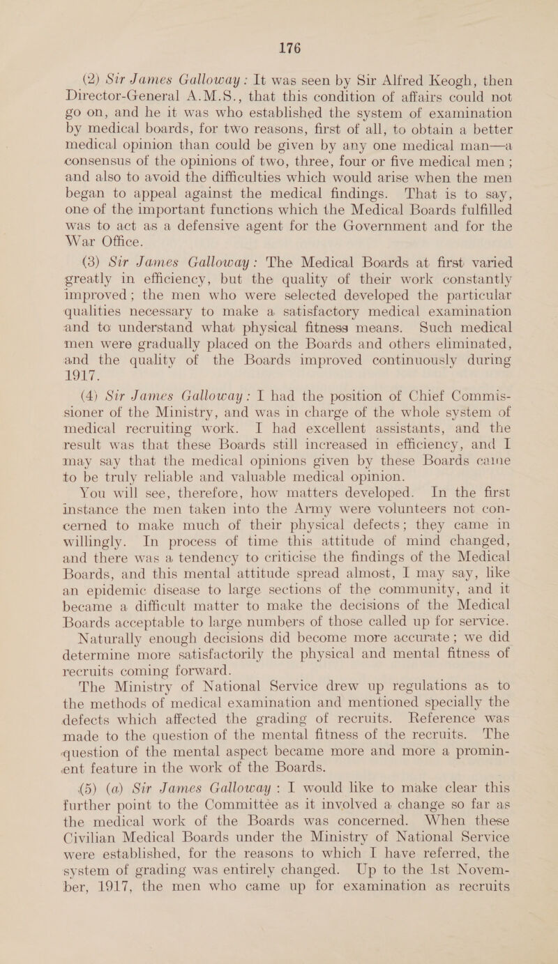 (2) Sir James Galloway: It was seen by Sir Alfred Keogh, then Director-General A.M.S., that this condition of affairs could not go on, and he it was who established the system of examination by medical boards, for two reasons, first of all, to obtain a better medical opinion than could be given by any one medical man—a consensus of the opinions of two, three, four or five medical men ; and also to avoid the difficulties which would arise when the men began to appeal against the medical findings. That is to say, one of the important functions which the Medical Boards fulfilled was to act as a defensive agent for the Government and for the War Office. (3) Sir James Galloway: The Medical Boards at first varied greatly in efficiency, but the quality of their work constantly improved ; the men who were selected developed the particular qualities necessary to make a satisfactory medical examination and to understand what physical fitness means. Such medical men were gradually placed on the Boards and others eliminated, and the quality of the Boards improved continuously during ONT. (4) Sir James Galloway: I had the position of Chief Commis- sioner of the Ministry, and was in charge of the whole system of medical recruiting work. I had excellent assistants, and the result was that these Boards still increased in efficiency, and I may say that the medical opinions given by these Boards caine to be truly reliable and valuable medical opinion. You will see, therefore, how matters developed. In the first instance the men taken into the Army were volunteers not con- cerned to make much of their physical defects; they came in willingly. In process of time this attitude of mind changed, and there was a tendency to criticise the findings of the Medical Boards, and this mental attitude spread almost, I may say, like an epidemic disease to large sections of the community, and it became a difficult matter to make the decisions of the Medical Boards acceptable to large numbers of those called up for service. Naturally enough decisions did become more accurate ; we did determine more satisfactorily the physical and mental fitness of recruits coming forward. The Ministry of National Service drew up regulations as to the methods of medical examination and mentioned specially the defects which affected the grading of recruits. Reference was made to the question of the mental fitness of the recruits. The question of the mental aspect became more and more a promin- ent feature in the work of the Boards. | (5) (a) Sir James Galloway : I would like to make clear this further point to the Committee as it involved a change so far as the medical work of the Boards was concerned. When these Civilian Medical Boards under the Ministry of National Service were established, for the reasons to which I have referred, the system of grading was entirely changed. Up to the Ist Novem- ber, 1917, the men who came up for examination as recruits 