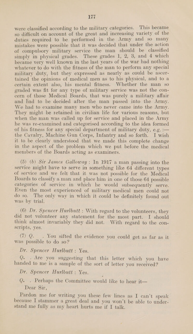 were classified according to the military categories. This became so difficult on account of the great and increasing variety of the duties required to be performed in the Army and so many mistakes were possible that it was decided that under the action of compulsory military service the man should be classified simply in physical grades. These grades 1, 2, 3, and 4 which became very well known in the last years of the war had nothing whatever to do with the fitness of the man to perform any special military duty, but they expressed as nearly as could be ascer- tained the opinions of medical men as to his physical, and to a certain extent also, his mental fitness. Whether the man so eraded was fit for any type of military service was not the con- cern of those Medical Boards, that was purely a military affair and had to be decided after the man passed into the Army. We had to examine many men who never came into the Army. They might be retained in civilian life for various reasons, but when the man was called up for service and placed in the Army he was re-examined and categorised according to the idea formed of his fitness for any special department of military duty, e.g. :— the Cavalry, Machine Gun Corps, Infantry and so forth. J wish it to be clearly understood that we made this complete change in the aspect of the problem which we put before the medical members of the Boards acting as examiners. (5) (b) Sir James Galloway: In 1917 a man passing into the service might have to serve in something like 64 different types of service and we felt that it was not possible for the Medical Boards to classify a man and place him in one of those 64 possible categories of service in which he would subsequently serve. Even the most experienced of military medical men could not do so. The only way in which it could be definitely found out was by trial. (6) Dr. Spencer Hurlbutt : With regard to the volunteers, they did not volunteer any statement for the most part. I should think almost invariably they did not. With regard to the con- scripts, yes. (7) Q. _. You sifted the evidence you could get as far as it was possible to do so? Dr. Spencer Hurlbutt : Yes. @. . Are you suggesting that this letter which you have handed to me is a sample of the sort of letter you received? Dr. Spencer Hurlbutt : Yes. Q. . Perhaps the Committee would like to hear it— Dear Sir, Pardon me for writing you these few lines as I can’t speak because I stammer a great deal and you won’t be able to under- stand me fully as my heart hurts me if I talk.