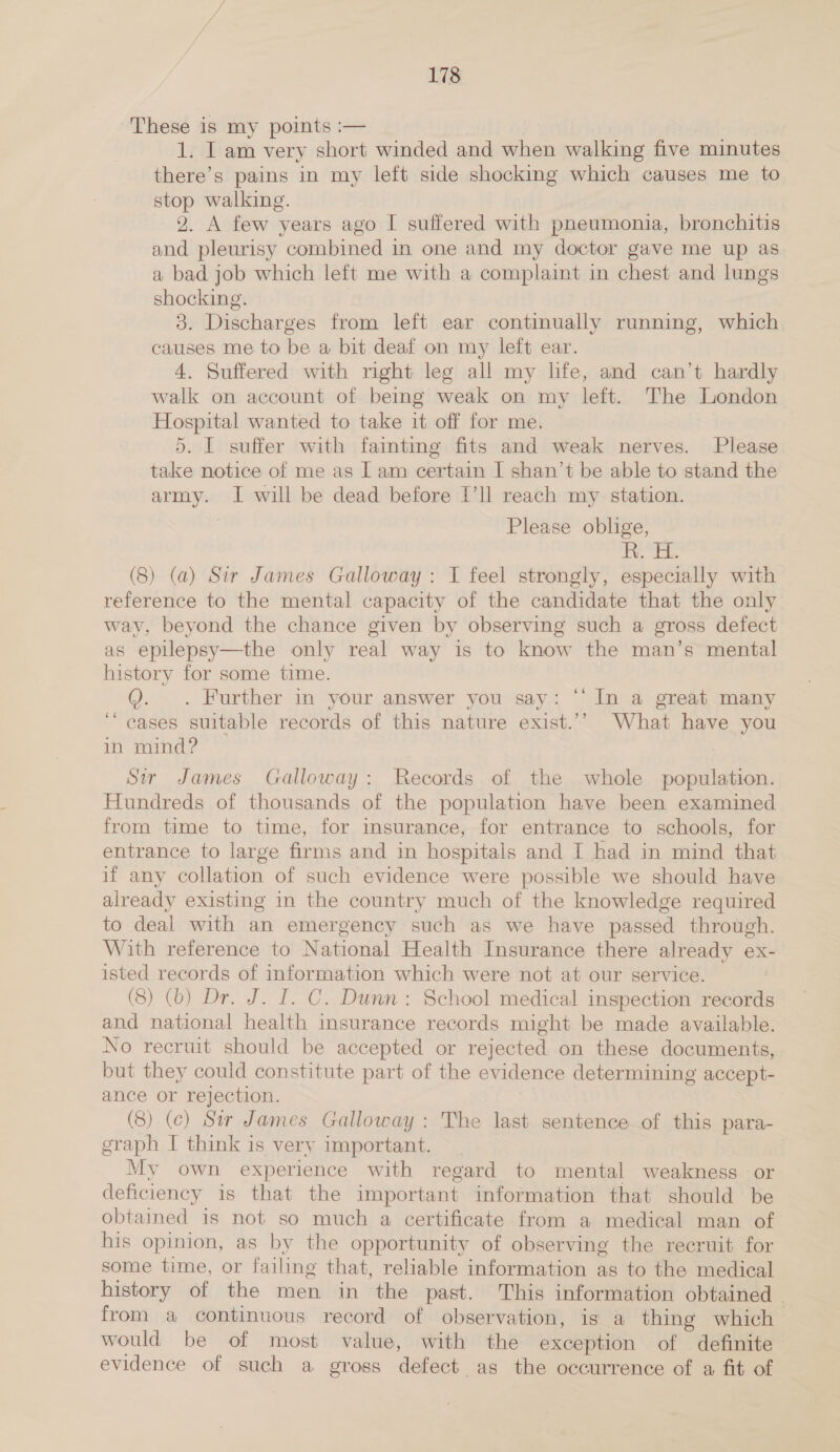 These is my points :— 1. I am very short winded and when walking five minutes there’s pains in my left side shocking which causes me to stop walking. 2. A few years ago I suffered with pneumonia, bronchitis and pleurisy combined in one and my doctor gave me up as. a bad job which left me with a complaint in chest and lungs shocking. 3. Discharges from left ear continually running, which causes me to be a bit deaf on my left ear. 4. Suffered with right leg all my life, and can’t hardly walk on account of being weak on my left. The London Hospital wanted to take it off for me. 5. I suffer with faimting fits and weak nerves. Please take notice of me as Lam certain I shan’t be able to stand the army. I will be dead before I’ll reach my station. Please oblige, gw (8) (a) Sir James Galloway : I feel strongly, especially with reference to the mental capacity of the candidate that the only way, beyond the chance given by observing such a gross defect as epilepsy—the only real way is to know the man’s mental history for some time. @. . Further in your answer you say: “ In a great many ~ cases suitable records of this nature exist.’’ What have you in mind? Sir James Galloway: Records of the whole population. Hundreds of thousands of the population have been examined from time to time, for imsurance, for entrance to schools, for entrance to large firms and in hospitals and I had in mind that if any collation of such evidence were possible we should have already existing in the country much of the knowledge required to deal with an emergency such as we have passed through. With reference to National Health Insurance there already ex- isted records of information which were not at our service. , (8) (6) Dr. J. I. C. Dunn: School medical inspection records and national health insurance records might be made available. No recruit should be accepted or rejected on these documents, but they could constitute part of the evidence determining accept- ance or rejection. (8) (c) Ser James Galloway: The last sentence of this para- graph I think is very important. My own experience with regard to mental weakness -or deficiency is that the important information that should be obtained is not so much a certificate from a medical man of his opinion, as by the opportunity of observing the recruit for some time, or failing that, reliable information as to the medical history of the men in the past. This information obtained - from a continuous record of observation, is a thing which > would be of most value, with the exception of definite evidence of such a gross defect as the occurrence of a fit of