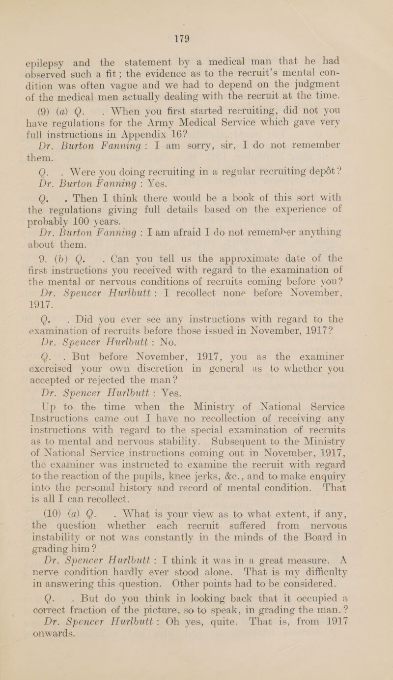 172 epilepsy and the statement by a medical man that he had observed such a fit; the evidence as to the recruit’s mental con- dition was often vague and we had to depend on the judgment of the medical men actually dealing with the recruit at the time. (9) (a) Q. . When you first started recruiting, did not you have regulations for the Army Medical Service which gave very full instructions in Appendix 16? Dr. Burton Fanning: I am sorry, sir, I do not remember them. Q. . Were you doing recruiting in a regular recruiting depot ? Dr. Burton Fanning : Yes. Q. . Then I think there would be a book of this sort with the regulations giving full details based on the experience of probably 100 years. Dr. Burton Fanning : Iam afraid I do not remember anything about them. 9. (b) Q. . Can you tell us the approximate date of the first instructions you received with regard to the examination of the mental or nervous conditions of recruits coming before you? Dr. Spencer Hurlbutt: I recollect none before November, POLE: Q. . Did you ever see any instructions with regard to the examination of recruits before those issued in November, 1917? Dr. Spencer Hurlbutt : No. Q. . But before November, 1917, you as the examiner exercised your own discretion in general as to whether you accepted or rejected the man? Dr. Spencer Hurlbutt : Yes. Up to the time when the Ministry of National Service Instructions came out I have no recollection of receiving any instructions with regard to the special examination of recruits as to mental and nervous stability. Subsequent to the Ministry of National Service instructions coming out in November, 1917, the examiner was instructed to examine the recruit with regard to the reaction of the pupils, knee jerks, &amp;c., and to make enquiry into the personal history and record of mental condition. That is all I can recollect. (10) (a) Q. . What is your view as to what extent, if any, the question whether each recruit suffered from nervous instability or not was constantly in the minds.of the Board in grading him ? Dr. Spencer Hurlbutt : I think it was in a great measure. A nerve condition hardly ever stood alone. That is my difficulty in answering this question. Other points had to be considered. Q. . But do you think in looking back that it occupied a correct fraction of the picture, so to speak, in grading the man. ? Dr. Spencer Hurlbutt.: Oh yes, quite. That is, from 1917 onwards.