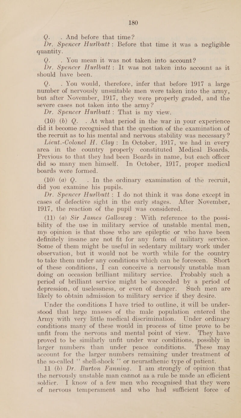 Q. . And before that time? Dr. Spencer Hurlbutt: Before that time it was a negligible quantity. @. . You mean it was not taken into account? Dr. Spencer Hurlbutt: It was not taken into account as it should have been. Q. . You would, therefore, infer that before 1917 a large number of nervously unsuitable men were taken into the army,, but after November, 1917, they were properly graded, and the severe cases not taken into the army? Dr. Spencer Hurlbutt : That is my view. (10) (b) Q@. . At what period in the war in your experience did it become recognised that the question of the examination of the recruit as to his mental and nervous stability was necessary ? Lieut.-Colonel H. Clay: In October, 1917, we had in every area in the country properly constituted Medical Boards. Previous to that they had been Boards in name, but each officer did so many men himself. In October, 1917, proper medical boards were formed. (10) (a) Q. . In the ordinary examination of the recruit, did you examine his pupils. Dr. Spencer Hurlbutt : I do not think it was done except in cases of defective sight in the early stages. After November, 1917, the reaction of the pupil was considered. (11) (a) Sir James Galloway: With reference to the possi- bility of the use in military service of unstable mental men, my opinion is that those who are epileptic or who have been definitely insane are not fit for any form of military service. Some of them might be useful in sedentary military work under observation, but it would not be worth while for the country to take them under any conditions which can be foreseen. Short of these conditions, I can conceive a nervously unstable man doing on occasion briliant military service. Probably such a period of brilliant service might be succeeded by a period of depression, of uselessness, or even of danger. Such men are likely to obtain admission to military service if they desire. Under the conditions I have tried to outline, it will be under- stood that large masses of the male population entered the Army with very little medical discrimination. Under ordinary conditions many of these would in process of time prove to be unfit from the nervous and mental point of view. They have proved to be similarly unfit under war conditions, possibly in larger numbers than under peace conditions. These may account for the larger numbers remaining under treatment of the so-called “* shell-shock ’’ or neurasthenic type of patient. 11 (b) Dr. Burton Fanning. I am strongly of opinion that the nervously unstable man cannot as a rule be made an efficient soldier. I know of a few men who recognised that they were of nervous temperament and who had _ sufficient force of