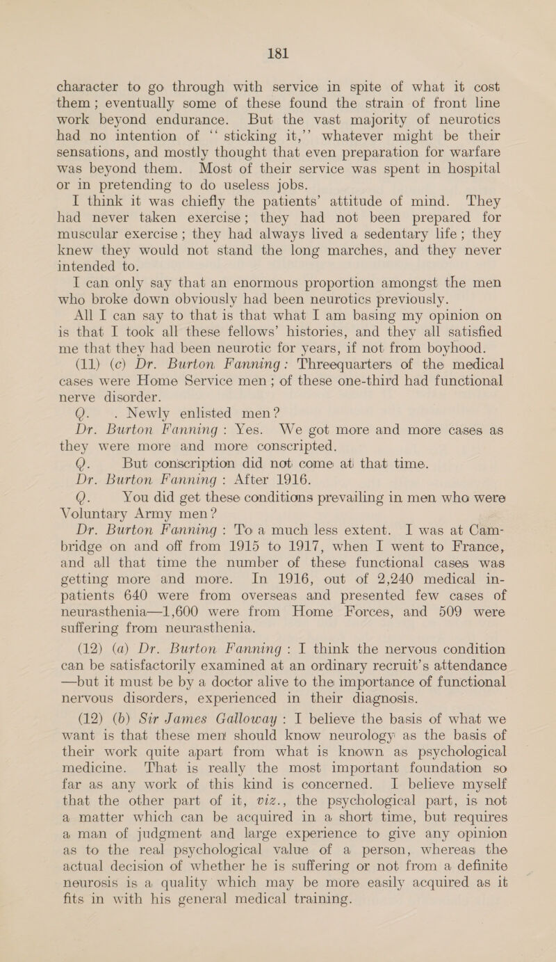 character to go through with service in spite of what it cost them ; eventually some of these found the strain of front line work beyond endurance. But the vast majority of neurotics had no intention of ‘‘ sticking it,’’ whatever might be their sensations, and mostly thought that even preparation for warfare was beyond them. Most of their service was spent in hospital or in pretending to do useless jobs. I think it was chiefly the patients’ attitude of mind. They had never taken exercise; they had not been prepared for muscular exercise ; they had always lived a sedentary hfe; they knew they would not stand the long marches, and they never intended to. I can only say that an enormous proportion amongst the men who broke down obviously had been neurotics previously. All I can say to that is that what I am basing my opinion on is that I took all these fellows’ histories, and they all satisfied me that they had been neurotic for years, if not from boyhood. (11) (c) Dr. Burton Fanning: Threequarters of the medical cases were Home Service men; of these one-third had functional nerve disorder. Q. . Newly enlisted men? Dr. Burton Fanning: Yes. We got more and more cases as they were more and more conscripted. ; But conscription did not come ati that time. Dr. Burton Fanning : After 1916. oe: You did get these conditions prevailing in men who were Voluntary Army men? Dr. Burton Fanning : To a much less extent. I was at Cam- bridge on and off from 1915 to 1917, when I went to France, and all that time the number of these functional cases was getting more and more. In 1916, out of 2,240 medical in- patients 640 were from overseas and presented few cases of neurasthenia—1,600 were from Home Forces, and 509 were suffering from neurasthenia. (12) (a) Dr. Burton Fanning : I think the nervous condition can be satisfactorily examined at an ordinary recruit’s attendance —but it must be by a doctor alive to the importance of functional nervous disorders, experienced in their diagnosis. (12) (b) Sir James Gailoway : I believe the basis of what we want is that these men should know neurology as the basis of their work quite apart from what is known as psychological medicine. That is really the most important foundation so far as any work of this kind is concerned. I believe myself that the other part of it, v1z., the psychological part, is not a matter which can be acquired in a short time, but requires a man of judgment and large experience to give any opinion as to the real psychological value of a person, whereas the actual decision of whether he is suffering or not from a definite neurosis is a quality which may be more easily acquired as it fits in with his general medical training.