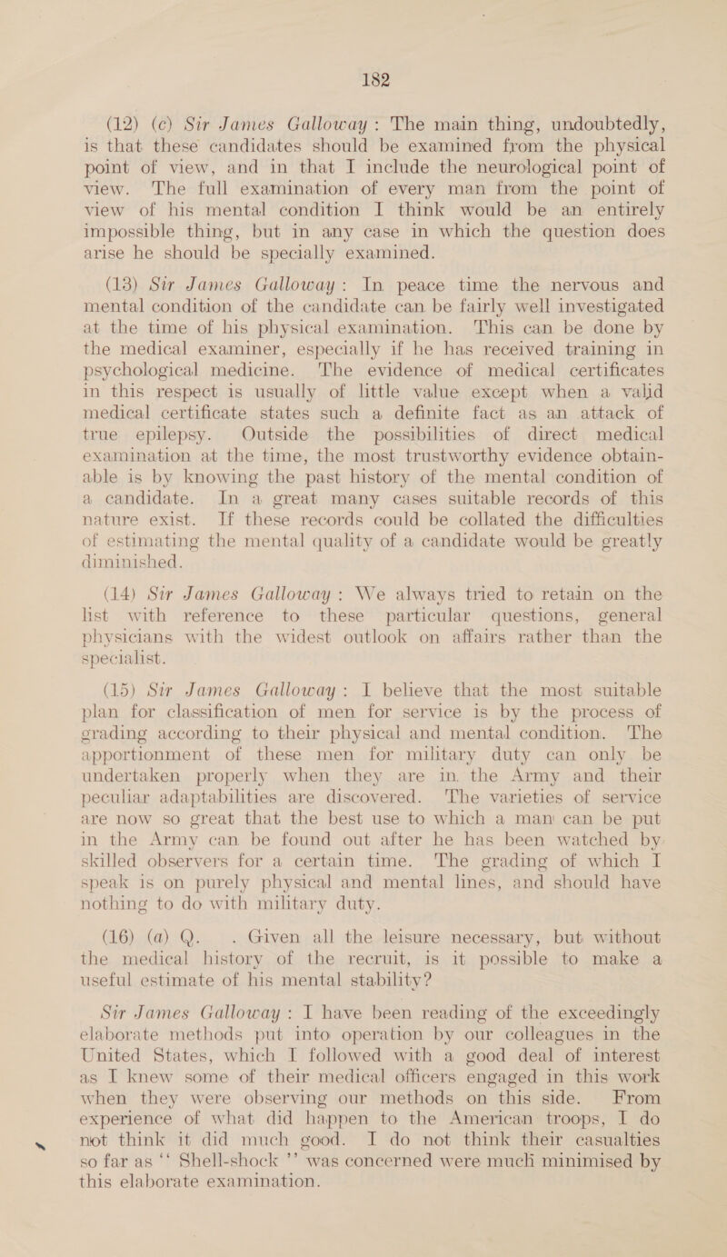 (12) (ce) Sir James Galloway : The main thing, undoubtedly, is that these candidates should be examined from the physical — point of view, and in that I include the neurological point of view. The full examination of every man from the point of view of his mental condition I think would be an entirely impossible thing, but in any case in which the question does arise he should be specially examined. (13) Sir James Galloway: In peace time the nervous and mental condition of the candidate can be fairly well investigated at the time of his physical examination. This can be done by the medical examiner, especially if he has received training in psychological medicine. The evidence of medical certificates in this respect is usually of little value except when a valid medical certificate states such a definite fact as an attack of true epilepsy. Outside the possibilities of direct medical examination at the time, the most trustworthy evidence obtain- able is by knowing the past history of the mental condition of a candidate. In a great many cases suitable records of this nature exist. If these records could be collated the difficulties of estimating the mental quality of a candidate would be greatly diminished, (14) Sir James Galloway: We always tried to retain on the list with reference to these particular questions, general physicians with the widest outlook on affairs rather than the specialist. (15) Sir James Galloway: I believe that the most suitable plan for classification of men for service is by the process of grading according to their physical and mental condition. The apportionment of these men for military duty can only be undertaken properly when they are in the Army and their pecular adaptabilities are discovered. The varieties of service are now so great that the best use to which a mani can be put in the Army can be found out after he has been watched by: skilled observers for a certain time. The grading of which I speak is on purely physical and mental lines, and should have nothing to do with military duty. (16) (a) Q. . Given all the leisure necessary, but without the medical history of the recruit, is it possible to make a useful estimate of his mental stability? Sir James Galloway : I have been reading of the exceedingly elaborate methods put into operation by our colleagues in the United States, which I followed with a good deal of interest as I knew some of their medical officers engaged in this work when they were observing our methods on this side. From experience of what did happen to the American: troops, I do not think it did much good. I do not think their casualties so far as ‘‘ Shell-shock ’’ was concerned were much minimised by this elaborate examination.