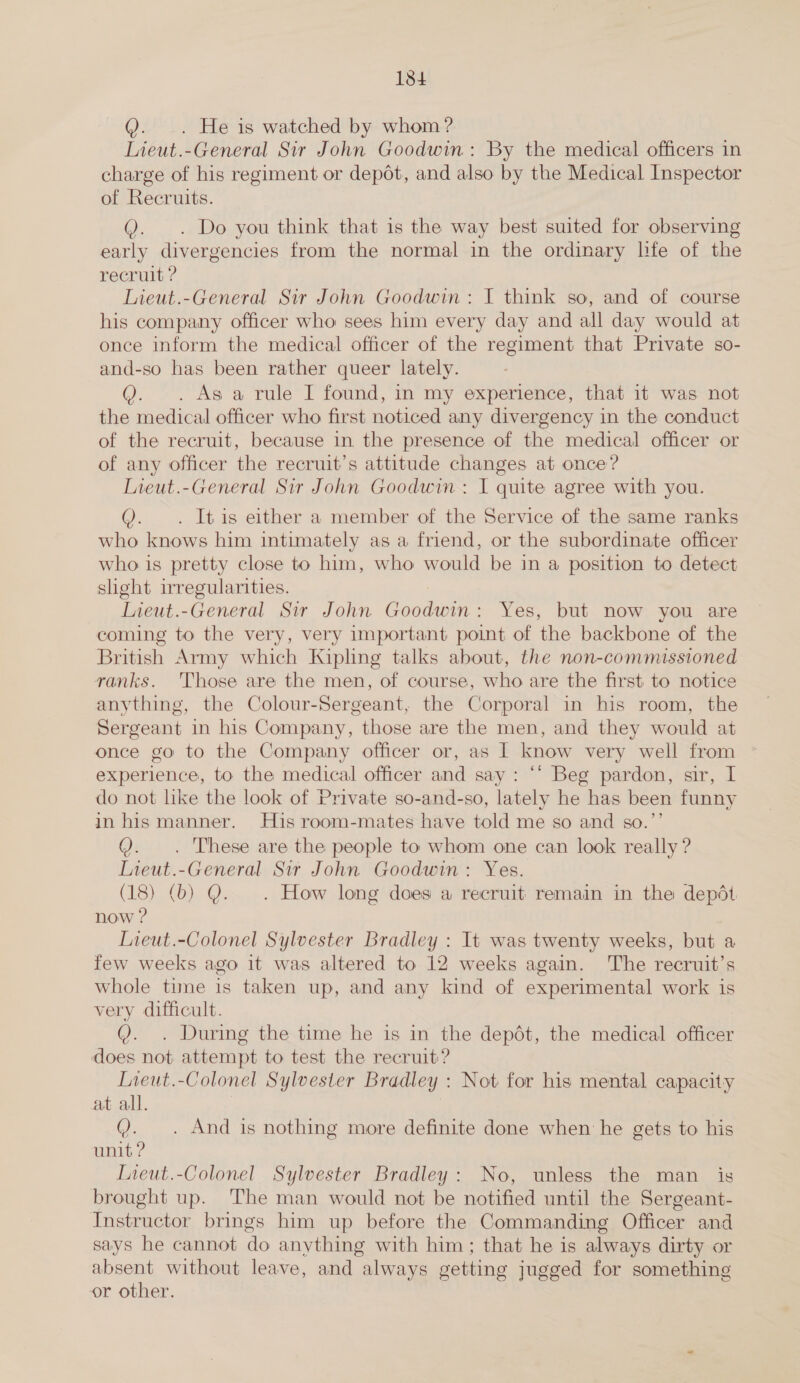 Q. .. He is watched by whom? Lieut.-General Sir John Goodwin: By the medical officers in charge of his regiment or depot, and also by the Medical Inspector of Recruits. YQ. . Do you think that is the way best suited for observing early divergencies from the normal in the ordinary life of the recruit ? Lieut.-General Sir John Goodwin: I think so, and of course his company officer who sees him every day and all day would at once inform the medical officer of the regiment that Private so- and-so has been rather queer lately. As a rule I found, in my experience, that it was not the medical officer who first noticed any divergency in the conduct of the recruit, because in the presence of the medical officer or of any officer the recruit’s attitude changes at once? Lieut.-General Sir John Goodwin: I quite agree with you. Q. . It is either a member of the Service of the same ranks who knows him intimately as a friend, or the subordinate officer who is pretty close to him, who would be in a position to detect slight irregularities. Lieut.-General Sir John Goodwin: Yes, but now you are coming to the very, very important point of the backbone of the British Army which Kipling talks about, the non-commissioned ranks. Those are the men, of course, who are the first to notice anything, the Colour-Sergeant, the Corporal in his room, the Sergeant in his Company, those are the men, and they would at once go to the Company officer or, as I know very well from experience, to the medical officer and say : ‘* Beg pardon, sir, I do not like the look of Private so-and-so, lately he has been funny in hismanner. His room-mates have told me so and so.”’ Q. . These are the people to whom one can look really ? Lieut.-General Sir John Goodwin: Yes. (18) (b) Q. . How long does a recruit remain in the depdt now ? Tieut.-Colonel Sylvester Bradley : It was twenty weeks, but a few weeks ago it was altered to 12 weeks again. The recruit’s whole time is taken up, and any kind of experimental work is very difficult. Q. . During the time he is in the depdt, the medical officer does not attempt to test the recruit? Ineut. -Colonel Sylvester Bradley : Not for his mental capacity at all. Q. . And is nothing more definite done when he gets to his unit ? Ineut.-Colonel Sylvester Bradley: No, unless the man _ is brought up. The man would not be notified until the Sergeant- Instructor brings him up before the Commanding Officer and says he cannot do anything with him; that he is always dirty or absent without leave, and always getting jugged for something or other.