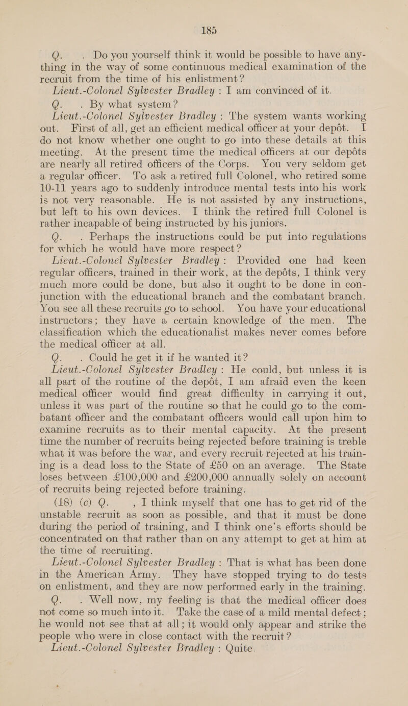 . . Do you yourself think it would be possible to have any- thing in the way of some continuous medical examination of the recruit from the time of his enlistment? Lieut.-Colonel Sylvester Bradley : I am convinced of it. Q. . By what system ? Lieut.-Colonel Sylvester Bradley : The system wants working out. First of all, get an efficient medical officer at your depot. I do not know whether one ought to go into these details at this meeting. At the present time the medical officers at our depots are nearly all retired officers of the Corps. You very seldom get a regular officer. To ask a retired full Colonel, who retired some 10-11 years ago to suddenly introduce mental tests into his work is not very reasonable. He is not assisted by any instructions, but left to his own devices. I think the retired full Colonel is rather incapable of being instructed by his juniors. Q. . Perhaps the instructions could be put into regulations for which he would have more respect ? Iieut.-Colonel Sylvester Bradley: Provided one had keen regular officers, trained in their work, at the depdts, I think very much more could be done, but also it ought to be done in con- junction with the educational branch and the combatant branch. You see all these recruits go to school. You have your educational instructors; they have a certain knowledge of the men. The classification which the educationalist makes never comes before the medical officer at all. @. . Could he get it if he wanted it? Ineut.-Colonel Sylvester Bradley: He could, but unless it is all part of the routine of the depot, I am afraid even the keen medical officer would find great difficulty in carrying it out, unless it was part of the routine so that he could go to the com- batant officer and the combatant officers would call upon him to examine recruits as to their mental capacity. At the present time the number of recruits being rejected before training is treble what it was before the war, and every recruit rejected at his train- ing is a dead loss to the State of £50 on an average. The State loses between £100,000 and £200,000 annually solely on account of recruits being rejected before training. CIS). (oY. , I think myself that one has to get rid of the unstable recruit as soon as possible, and that it must be done during the period of training, and I think one’s efforts should be concentrated on that rather than on any attempt to get at him at the time of recruiting. Ineut.-Colonel Sylvester Bradley : That is what has been done in the American Army. They have stopped trying to do tests on enlistment, and they are now performed early in the training. Q. . Well now, my feeling is that the medical officer does not come so much intoit. ‘Take the case of a mild mental defect ; he would not see that at all; it would only appear and strike the people who were in close contact with the recruit ? Lieut.-Colonel Sylvester Bradley : Quite.