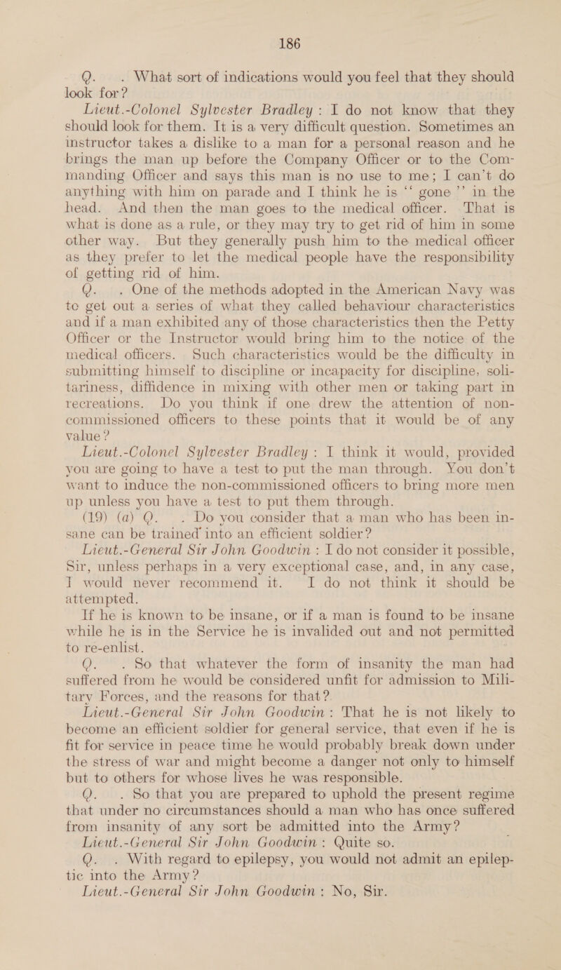 Q. . What sort of indications would you feel that they should look for ? Lieut.-Colonel Sylvester Bradley : I do not know that they should look for them. It is a very difficult question. Sometimes an instructor takes a dislike to a man for a personal reason and he brings the man up before the Company Officer or to the Com- manding Officer and says this man is no use to me; I can’t do anything with him on parade and I think he is ‘‘ gone ”’ in the head. And then the man goes to the medical officer. That is what is done as a rule, or they may try to get rid of him in some other way. But they generally push him to the medical officer as they prefer to let the medical people have the responsibility of getting rid of him. Q. . One of the methods adopted in the American Navy was te get out a series of what they called behaviour characteristics and if a man exhibited any of those characteristics then the Petty Officer or the Instructor would bring him to the notice of the medical officers. Such characteristics would be the difficulty in submitting himself to discipline or incapacity for discipline, soli- tariness, diffidence in mixing with other men or taking part in recreations. Do you think if one drew the attention of non- commissioned officers to these poimts that it would be of any value ? Lieut.-Colonel Sylvester Bradley : I think it would, provided you are going to have a test to put the man through. You don’t want to ‘induce the non-commissioned officers to bring more men up unless you have a test to put them through. (19) (a) @. . Do you consider that a man who has been in- sane can be trained into an efficient soldier ? Lieut.-General Sir John Goodwin : I do not consider it possible, Sir, unless perhaps in a very exceptional case, and, in any case, T would never recommend it. I do not think it should be attempted. If he is known to be insane, or if a man is found to be insane while he is in the Service he is invalided out and not permitted to re-enlist. o. So that whatever the form of insanity the man had suffered from he would be considered unfit for admission to Mili- tary Forces, and the reasons for that ?. LTieut.-General Sir John Goodwin: That he is not likely to become an efficient soldier for general service, that even if he is fit for service in peace time he would probably break down under the stress of war and might become a danger not only to himself but to others for whose lives he was responsible. &amp;. So that you are prepared to uphold the present regime that under no circumstances should a man who has once suffered from insanity of any sort be admitted into the Army? Lieut.-General Sir John Goodwin : Quite so. ().. With regard to epilepsy, you would not admit an epilep- tic into the Army ?
