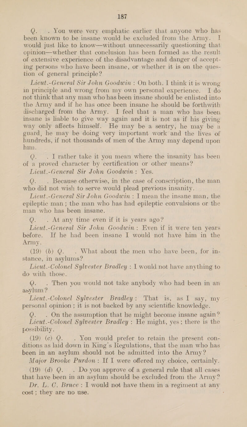 Q. . You were very emphatic earlier that anyone who has been known to be insane would be excluded from the Army. I would just like to know—without unnecessarily questioning that opinion—whether that conclusion has been formed as the result of extensive experience of the disadvantage and danger of accept- ing persons who have been insane, or whether it is on the ques- tion of general principle? Lieut.-General Sir John Goodwin : On both. I think it is wrong in principle and wrong from my own personal experience. I do not think that any man who has been insane should be enlisted into the Army and if he has once been insane he should be forthwith discharged from the Army. I feel that a man who has been insane is lable to give way again and it is not as if his giving way only affects himself. He may be a sentry, he may be a euard, he may be doing very important work and the lives of hundreds, if not thousands of men of the Army may depend upon him. Q. . IJ rather take it you mean where the insanity has been of a proved character by certification or other means? Lieut.-General Sir John Goodwin: Yes. Q. . Because otherwise, in the case of conscription, the man who did not wish to serve would plead previous insanity. Lieut.-General Sir John Goodwin : I mean the insane man, the epileptic man ; the man who has had epileptic convulsions or the man who has been insane. @. . At any time even if it is years ago? Ineut.-General Sir John Goodwin: Even if it were ten years before. If he had been insane I would not have him in the Army. (19) (b) Q@. . What about the men who have been, for in- stance, in asylums? Lieut.-Colonel Sylvester Bradley : 1 would not have anything to do with those. Q: Then you would not take anybody who had been in an asylum ? Lieut.-Colonel Sylvester Bradley: That is, as I say, my personal opinion ; it 1s not backed by any scientific knowledge. Q. . On the assumption that he might become insane again? Lieut.-Colonel Sylvester Bradley : He might, yes; there is the possibility. | (19) (ec) MY. . You would prefer to retain the present con- ditions as laid down in King’s Regulations, that the man who has been in an asylum should not be admitted into the Army? Major Brooke Purdon: If I were offered my choice, certainly. (19) (d) Q. . Do you approve of a general rule that all cases that have been in an asylum should be excluded from the Army? Dr. L. C. Bruce: I would not have them in a regiment at any cost ; they are no use.