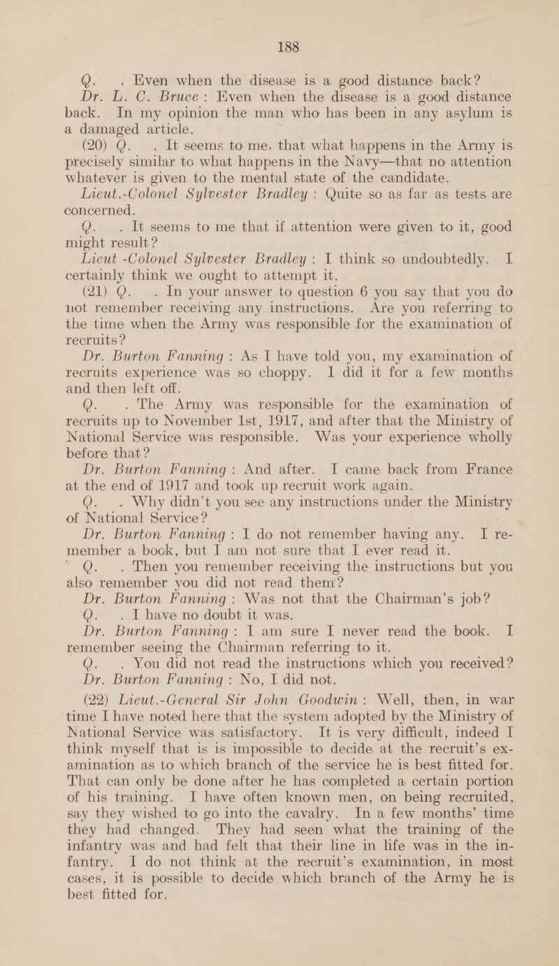 Q. . Even when the disease is a good distance back? Dr. L. C. Bruce: Even when the disease is a good distance back. In my opinion the man who has been in any asylum is a damaged article. (20) Y. . It seems to me, that what happens in the Army is precisely similar to what happens in the Navy—that no attention whatever is given to the mental state of the candidate. Lieut.-Colonel Sylvester Bradley : Quite so as far as tests are concerned, Y. . It seems to me that if attention were given to it, good might result ? Lieut.-Colonel Sylvester Bradley : I think so undoubtedly. I certainly think we ought to attempt it. (21) Q. . In your answer to question 6 you say that you do uot remember receiving any instructions. Are you referring to the time when the Army was responsible for the examination of recruits ? Dr. Burton Fanning: As I have told you, my examination of recruits experience was so choppy. I did it for a few months and then left off. Q. . The Army was responsible for the examination of recruits up to November Ist, 1917, and after that the Ministry of National Service was responsible. Was your experience wholly before that ? Dr. Burton Fanning: And after. I came back from France at the end of 1917 and took up recruit work again. 0. Why didn’t you see any instructions ‘under the Ministry of National Service? Dr. Burton Fanning : I do not remember having any. I re- member a bock, but I am not sure that I ever read it. ©. Then you remember receiving the instructions but you also remember you did not read them’? Dr. Burton Fanning : Was not that the Chairman’s job? @. . I have no doubt it was. Dr. Burton Fanning: I am sure I never read the book. I remember seeing the Chairman referring to it. O:. You did not read the instructions which you received ? Dr. Burton Fanning : No, I did not. (22) Lieut.-General Sir John Goodwin: Well, then, in war time I have noted here that the system adopted by the Ministry of National Service was satisfactory. It is very difficult, indeed I think myself that is 1s impossible to decide at the recruit’s ex- amination as to which branch of the service he is best fitted for. That can only be done after he has completed a certain portion of his training. I have often known men, on being recruited, say they wished to go into the cavalry. In a few months’ time they had changed. They had seen what the training of the infantry was and had felt that their line in life was in the in- fantry. J do not think at the recruit’s examination, in most cases, it 1s possible to decide which branch of the Army he is best fitted for.