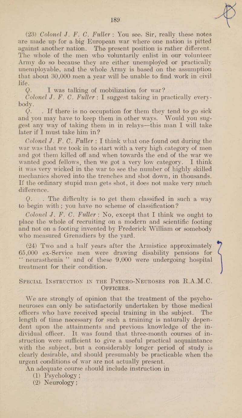 (23) Colonel J. F. C. Fuller: You see, Sir, really these notes are made up for a big Kuropean war where one nation is pitted against another nation. The present position is rather different. The whole of the men who voluntarily enlist in our volunteer Army do so because they are either unemployed or practically unemployable, and the whole Army is based on the assumption that about 80,000 men a year will be unable to find work in civil life. Q. I was talking of ee for war? Colonel J. F. C. Fuller : I suggest taking in practically every- body. Q. . If there is no occupation for them they tend to go sick and you may have to keep them in other ways. Would you sug- gest any way of taking them in in relays—this man I will take later if I must take him in? Colonel J. F. C. Fuller : I think what one found out during the war was that we took in to start with a very high category of men and got them killed off and when towards the end of the war we wanted good fellows, then we got a very low category. I think it was very wicked in the war to see the number of highly skilled mechanics shoved into the trenches and shot down, in thousands. If the ordinary stupid man gets shot, 1t does not make very much difference. Q. . The difficulty is to get them classified in such a way to begin with; you have no scheme of classification ? Colonel J. F. C. Fuller: No, except that I think we ought to place the whole of recruiting on a modern and scientific footing and not on a footing invented by Frederick William or somebody who measured Grenadiers by the yard. (24) Two and a half years after the Armistice approximately 65,000 ex-Service men were drawing disability pensions for ‘“neurasthenia ’’ and of these 9,000 were undergoing hospital treatment for their condition. SPECIAL INSTRUCTION IN THE PsycHO-NEUROSES FOR R.A.M.C. OFFICERS. We are strongly of opinion that the treatment of the psycho- neuroses can only be satisfactorily undertaken by those medical officers who have received special training in the subject. ‘The length of time necessary for such a training is naturally depen- dent upon the attainments and previous knowledge of the in- dividual officer. It was found that three-month courses of in- struction were sufficient to give a useful practical acquaintance with the subject, but a considerably longer: period of study ts clearly desirable, and should presumably be practicable when the urgent conditions of war are not actually present. An adequate course should include instruction in (1) Psychology ; (2) Neurology ; 