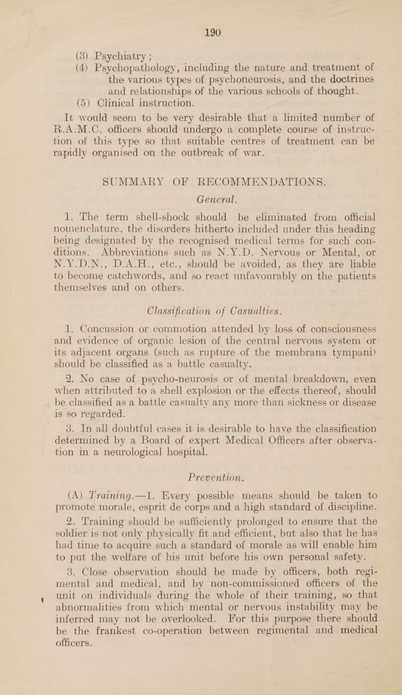 — (3) Psychiatry ; (4) Psychopathology, including the nature and treatment of the various types of psychoneurosis, and the doctrines and relationships of the various schools of thought. (5) Chnical instruction. It would seem to be very desirable that a limited number of R.A.M.C. officers should undergo a complete course of instruc- tion of this type so that suitable centres of treatment can be rapidly organised on the outbreak of war. SUMMARY OF RECOMMENDATIONS. General. 1. The term shell-shock should be eliminated from official nomenclature, the disorders hitherto included under this heading being designated by the recognised medical terms for such con- ditions. Abbreviations such as N.Y.D. Nervous or Mental, or N.Y.D.N., D.A.H., etc., should be avoided, as they are liable to become catchwords, and so react unfavourably on the patients themselves and on others. Classification of Casualties. 1. Concussion or commotion attended by loss of consciousness and evidence of organic lesion of the central nervous system or its adjacent organs (such as rupture of the membrana tympani) should be classified as a battle casualty. 2. No case of psycho-neurosis or of mental breakdown, even when attributed to a shell explosion or the effects thereof, should be classified as a battle casualty any more than sickness or disease is so regarded. 3. In all doubtful cases it is desirable to have the classification determined by a Board of expert Medical Officers after observa- tion in a neurological hospital. Prevention. (A) Training.—l. Every possible means should be taken to promote morale, esprit de corps and a high standard of discipline. 2. Training should be sufficiently prolonged to ensure that the soldier is not only physically fit and efficient, but also that he has had time to acquire such a standard of morale as will enable him to put the welfare of his unit before his own personal safety. 3. Close observation should be made by officers, both regi- mental and medical, and by non-commissioned officers of the unit on individuals during the whole of their training, so that abnormalities from which mental or nervous instability may be inferred may not be overlooked. For this purpose there should be the frankest co-operation between regimental and medical