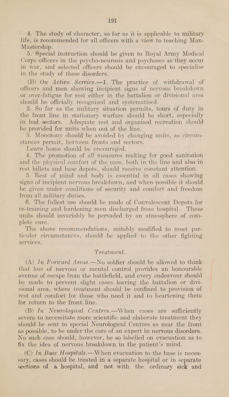 4. The study of character, so far as it is applicable to military life, is recommended for all officers with a view to ‘teaching Man- Mastership. 5. Special instruction should be given to Rove, Army Medical Corps officers in the psycho-neurosis and psychoses as they occur in war, and selected officers should be encouraged to specialise in the study of these disorders. (B) On Active Service.—l. The practice of withdrawal of officers and men showing incipient signs of nervous breakdown or over-fatigue for rest either in the battalion or divisional area should be officially recognised and systematised. 2. So far as the military situation permits, tours of duty in the front line in stationary warfare should be short, especially in bad sectors. Adequate rest and organised recreation should be provided for units when out of the line. 3. Monotony should be avoided by changing units, ag circum- stances permit, between fronts and sectors. Leave home should be encouraged. 4. The promotion of all measures making for good sanitation and the physical comfort of the men, both in the line and also in rest billets and base depots, should receive constant attention. 5. Rest of mind and body is essential in all cases showing signs of incipient nervous breakdown, and when possible it should be given under conditions of security and comfort and freedom from all military duties. 6. The fullest use should be made of Convalescent Depots for re-training and hardening men discharged from hospital. These’ units should invariably be pervaded by an atmosphere of com- plete cure. The above recommendations, suitably modified to meet par- ticular circumstances, should be applied to the other fighting services. Treatment. (A) In Forward Areas.—No soldier should be allowed to think that loss of nervous or mental control provides an honourable avenue of escape from the battlefield, and every endeavour should be made to prevent slight cases leaving the battalion or divi- sional area, where treatment should be confined to provision of rest and comfort for those who need it and to heartening them for return to the front line. (B) In Neurological Centres.—When cases are sufficiently severe to necessitate more scientific and elaborate treatment they should be sent to special Neurological Centres as near the front as possible, to be under the care of an expert in nervous disorders. No such case should, however, be so labelled on evacuation as to fix the idea of nervous breakdown in the patient’s mind. (C) In Base Hospitals.—When evacuation to the base is neces- sary, cases should be treated in a separate hospital or in separate sections of a hospital, and not with the ordinary sick and