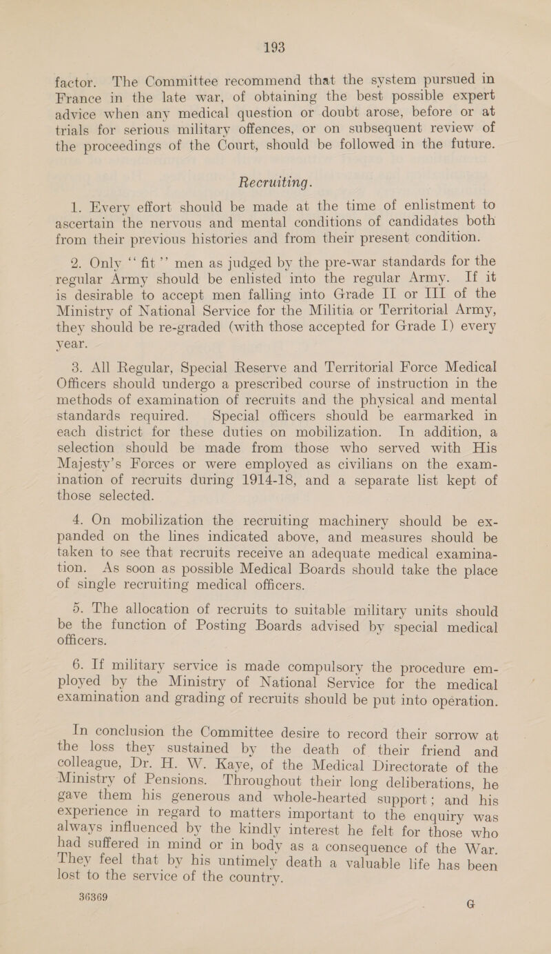 factor. The Committee recommend that the system pursued 1 France in the late war, of obtaining the best possible expert advice when any medical question or doubt arose, before or at trials for serious military offences, or on subsequent review of the proceedings of the Court, should be followed in the future. Recruiting. 1. Every effort should be made at the time of enlistment to ascertain the nervous and mental conditions of candidates both from their previous histories and from their present condition. 2. Only “‘ fit’? men as judged by the pre-war standards for the regular Army should be enlisted into the regular Army. If it is desirable to accept men falling into Grade I or III of the Ministry of National Service for the Militia or Territorial Army, they should be re-graded (with those accepted for Grade I) every year. 3. All Regular, Special Reserve and Territorial Force Medical Officers should undergo a prescribed course of instruction in the methods of examination of recruits and the physical and mental standards required. Special officers should be earmarked in each district for these duties on mobilization. In addition, a selection should be made from those who served with His Majesty's Forces or were employed as civilians on the exam- ination of recruits during 1914-18, and a separate list kept of those selected. 4. On mobilization the recruiting machinery should be ex- panded on the lines indicated above, and measures should be taken to see that recruits receive an adequate medical examina- tion. As soon as possible Medical Boards should take the place of single recruiting medical officers. ). The allocation of recruits to suitable military units should be the function of Posting Boards advised by special medical officers. 6. If military service is made compulsory the procedure em- ployed by the Ministry of National Service for the medical examination and grading of recruits should be put into operation. In conclusion the Committee desire to record their sorrow at the loss they sustained by the death of their friend and colleague, Dr. H. W. Kaye, of the Medical Directorate of the Ministry of Pensions. Throughout their long deliberations, he gave them his generous and whole-hearted support; and his experience in regard to matters important to the enquiry was always influenced by the kindly interest he felt for those who had suffered in mind or in body as a consequence of the War. They feel that by his untimely death a valuable life has been lost to the service of the country. 36369 G
