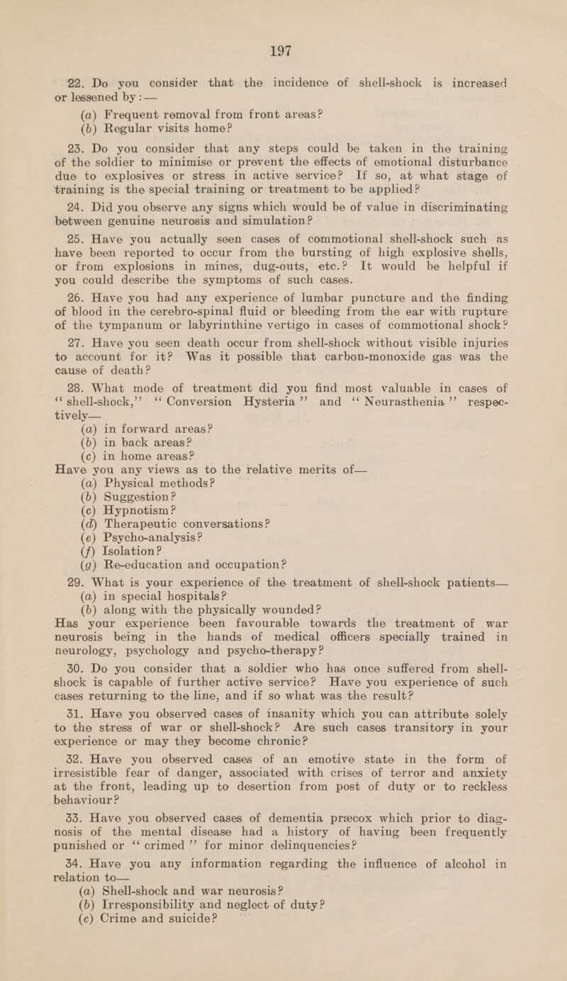 22. Do you consider that the incidence of shell-shock is increased or lessened by : — (a) Frequent removal from front areas? (b) Regular visits home? 23. Do you consider that any steps could be taken in the training of the soldier to minimise or prevent the effects of emotional disturbance due to explosives or stress in active service? If so, at what stage of training is the special training or treatment to be applied? 24. Did you observe any signs which would be of value in discriminating between genuine neurosis and simulation? 25. Have you actually seen cases of commotional shell-shock sus as have been reported to occur from the bursting of high explosive shells, or from explosions in mines, dug-outs, etc.? It would be helpful if you could describe the symptoms of such cases. 26. Have you had any experience of lumbar puncture and the finding of blood in the cerebro-spinal fluid or bleeding from the ear with rupture of the tympanum or labyrinthine vertigo in cases of commotional shock ? 27. Have you seen death occur from shell-shock without visible injuries to account for it? Was it possible that carbon-monoxide gas was the cause of death? . 28. What mode of treatment did you find most valuable in cases of ‘* shell-shock,’’ ‘‘ Conversion Hysteria’’ and ‘‘ Neurasthenia’’ respec- tively— (a) in forward areas? (6) in back areas? (c) in home areas? Have you any views as to the relative merits of— (a) Physical methods? (6) Suggestion ? (c) Hypnotism ? (d) Therapeutic conversations? (e) Psycho-analysis? (f) Isolation P (g) Re-education and occupation? 29. What is your experience of the treatment of shell-shock patients— (a) in special hospitals? (b) along with the physically wounded? Has your experience been favourable towards the treatment of war neurosis being in the hands of medical officers specially trained in neurology, psychology and psycho-therapy? 30. Do you consider that a soldier who has once suffered from shell- shock is capable of further active service? Have you experience of such cases returning to the line, and if so what was the result? 31. Have you observed cases of insanity which you can attribute solely to the stress of war or shell-shock? Are such cases transitory in your experience or may they become chronic? 52. Have you observed cases of an emotive state in the form of irresistible fear of danger, associated with crises of terror and anxiety at the front, leading up to desertion from post of duty or to reckless behaviour? 33. Have you observed cases of dementia preecox which prior to diag- nosis of the mental disease had a history of having been frequently punished or ‘‘ crimed ”’ for minor delinquencies? 34. Have you any information regarding the influence of alcohol in relation to— , (a) Shell-shock and war neurosis? (b) Irresponsibility and neglect of duty? (c) Crime and suicide?