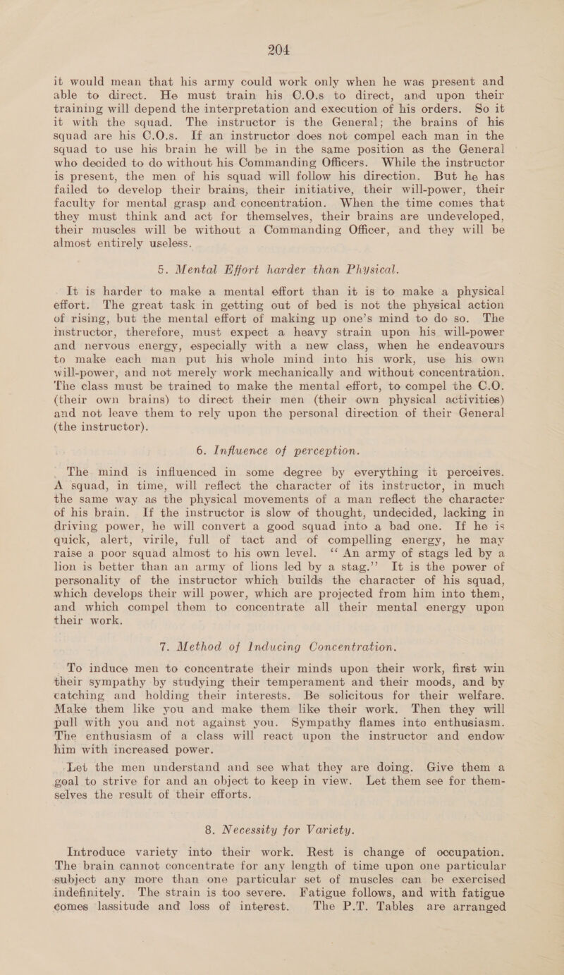 it would mean that his army could work only when he was present and able to direct. He must train his ©.0.s to direct, and upon their training will depend the interpretation and execution of his orders. So it it with the squad. The instructor is the General; the brains of his squad are his C.O.s. If an instructor does not compel each man in the squad to use his brain he will be in the same position as the General who decided to do without his: Commanding Officers. While the instructor is present, the men of his squad will follow his direction. But he has failed to develop their brains, their initiative, their will-power, their faculty for mental grasp and concentration. When the time comes that they must think and act for themselves, their brains are undeveloped, their muscles will be without a Commanding Officer, and they will be almost entirely useless. 5. Mental Effort harder than Physical. It is harder to make a mental effort than it is to make a physical effort. The great task in getting out of bed is not the physical action of rising, but the mental effort of making up one’s mind to do so. The instructor, therefore, must expect a heavy strain upon his will-power and nervous energy, especially with a new class, when he endeavours to make each man put his whole mind into his work, use his own will-power, and not merely work mechanically and without concentration. The class must be trained to make the mental effort, to compel the C.O. (their own brains) to direct their men (their own physical activities) and not leave them to rely upon the personal direction of their General (the instructor). 6. Influence of perception. The mind is influenced in some degree by everything it perceives. A squad, in time, will reflect the character of its instructor, in much the same way as the physical movements of a man reflect the character of his brain. If the instructor is slow of thought, undecided, lacking in driving power, he will convert a good squad into a bad one. If he is quick, alert, virile, full of tact and of compelling energy, he may raise a poor squad almost to his own level. ‘‘ An army of stags led by a lion is better than an army of lons led by a stag.’’ It is the power of personality of the instructor which builds the character of his squad, which develops their will power, which are projected from him into them, and which compel them to concentrate all their mental energy upon their work. 7. Method of Inducing Concentration. To induce men to concentrate their minds upon their work, first win their sympathy by studying their temperament and their moods, and by catching and holding their interests. Be solicitous for their welfare. Make them like you and make them like their work. Then they will pull with you and not against you. Sympathy flames into enthusiasm. The enthusiasm of a class will react upon the instructor and endow him with increased power. ‘Lei the men understand and see what they are doing. Give them a goal to strive for and an object to keep in view. Let them see for them- selves the result of their efforts. 8. Necessity for Variety. Introduce variety into their work. Rest is change of occupation. The brain cannot concentrate for any length of time upon one particular subject any more than one particular set of muscles can be exercised indefinitely. The strain is too severe. Fatigue follows, and with fatigue comes lassitude and loss of interest. The P.T. Tables are arranged