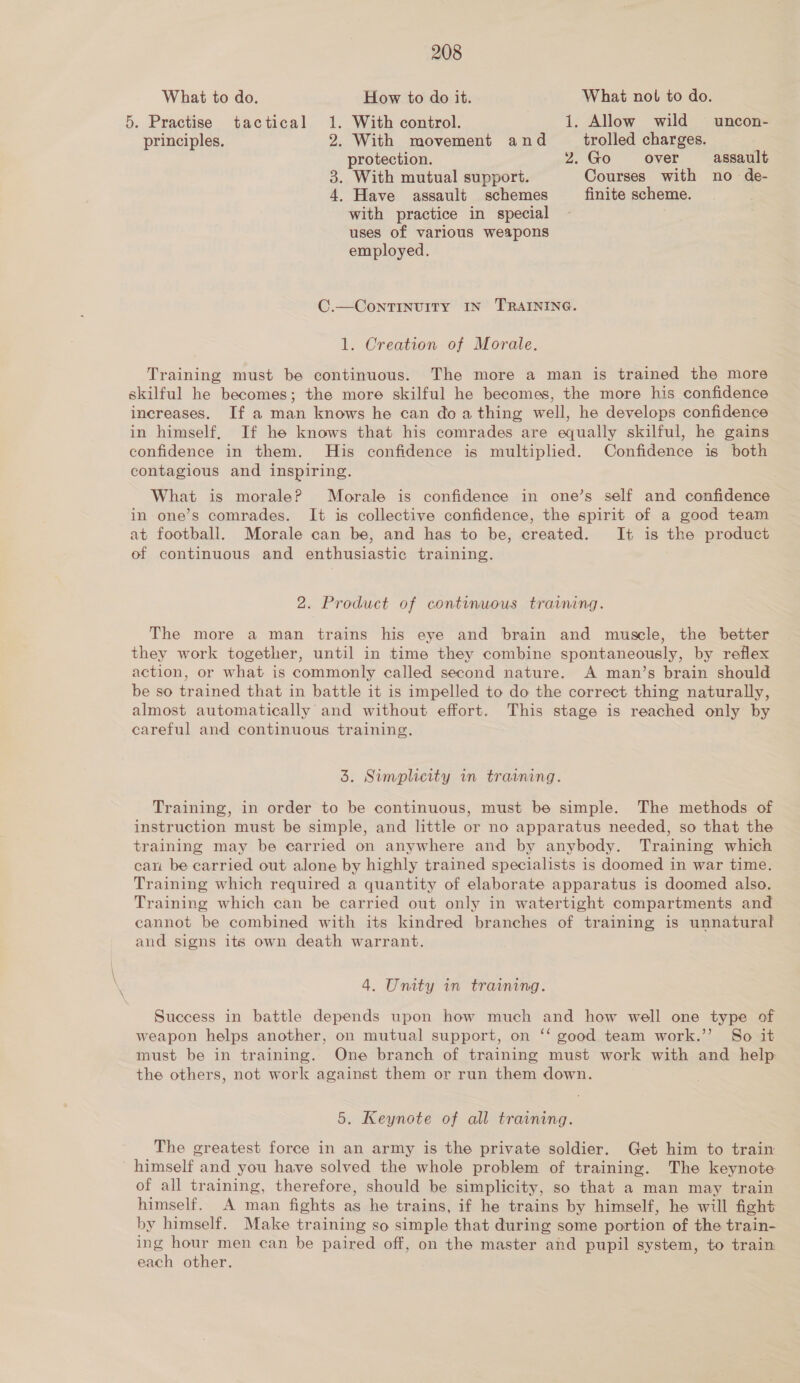 What to do. How to do it. What nol to do. 5. Practise tactical 1. With control. 1. Allow wild uncon- principles. 2. With movement and trolled charges. protection. 2.Go over assault 3. With mutual support. Courses with no de- 4, Have assault schemes finite scheme. with practice in special uses of various weapons employed. C.—ContTINUITY IN TRAINING. 1. Creation of Morale. Training must be continuous. The more a man is trained the more skilful he becomes; the more skilful he becomes, the more his confidence increases. If a man knows he can doa thing well, he develops confidence in himself, If he knows that his comrades are equally skilful, he gains confidence in them. His confidence is multiplied. Confidence is both contagious and inspiring. What is morale? Morale is confidence in one’s self and confidence in one’s comrades. It is collective confidence, the spirit of a good team at football. Morale can be, and has to be, created. It is the product of continuous and enthusiastic training. 2. Product of continuous training. The more a man trains his eye and brain and muscle, the better they work together, until in time they combine spontaneously, by reflex action, or what is commonly called second nature. A man’s brain should be so trained that in battle it is impelled to do the correct thing naturally, almost automatically and without effort. This stage is reached only by careful and continuous training. 3. Simplicity in training. Training, in order to be continuous, must be simple. The methods of instruction must be simple, and little or no apparatus needed, so that the training may be carried on anywhere and by anybody. Training which can be carried out alone by highly trained specialists is doomed in war time. Training which required a quantity of elaborate apparatus is doomed also. Training which can be carried out only in watertight compartments and cannot be combined with its kindred branches of training is unnatural and signs its own death warrant. 4. Unity in training. Success in battle depends upon how much and how well one type of weapon helps another, on mutual support, on ‘‘ good team work.”’ So it must be in training. One branch of training must work with and help the others, not work against them or run them down. 5. Keynote of all training. The greatest force in an army is the private soldier. Get him to train himself and you have solved the whole problem of training. The keynote of all training, therefore, should be simplicity, so that a man may train himself. A man fights as he trains, if he trains by himself, he will fight by himself. Make training so simple that during some portion of the train- ing hour men can be paired off, on the master and pupil system, to train each other.