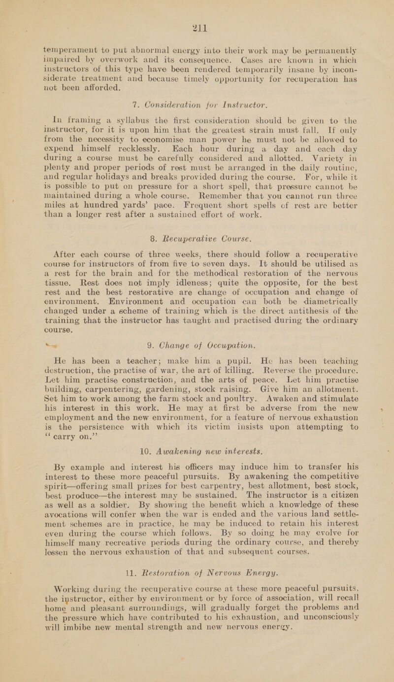 temperament to put abnormal energy into their work may be permanently impaired by overwork and its consequence. Cases are known in which instructors of this type have been rendered temporarily insane by incon- siderate treatment and because timely opportunity for recuperation has not been afforded. 7. Consideration for Instructor. In framing a syllabus the first consideration should be given to the instructor, for it is upon him that the greatest strain must fall. If only from the necessity to economise man power he must not be allowed to expend himself recklessly. Each hour during a day and each day during a course must be carefully considered and allotted. Variety in plenty and proper periods of rest must be arranged in the daily routine, and regular holidays and breaks provided during the course. For, while it is possible to put on pressure for a short spell, that pressure cannot be maintained during a whole course. Remember that you cannot run three miles at hundred yards’ pace. Frequent short spells of rest are better than a longer rest after a sustained effort of work. 8. Recuperative Course. After each course of three weeks, there should follow a recuperative course for instructors of from five to seven days. It should be utilised as a rest for the brain and for the methodical restoration of the nervous tissue. Rest does not imply idleness; quite the opposite, for the best rest and the best restorative are change of occupation and change of environment. Environment and occupation can both be diametrically changed under a scheme of training which is the direct antithesis of the training that the instructor has taught and practised during the ordinary course. ad 9. Change of Occupation. He has been a teacher; make him a pupil. He has been teaching destruction, the practise of war, the art of killing. Reverse the procedure. Let him practise construction, and the arts of peace. Let him practise building, carpentering, gardening, stock raising. Give him an allotment. Set him to work among the farm stock and poultry. Awaken and stimulate his interest in this work. He may at first be adverse from the new employment and the new environment, for a feature of nervous exhaustion is the persistence with which its victim insists upon attempting to “ carry on.”’ 10. Awakening new interests. By example and interest his officers may induce him to transfer his interest to these more peaceful pursuits. By awakening the competitive spirit—offering small prizes for best carpentry, best allotment, best stock, best produce—the interest may be sustained. The instructor is a citizen as well as a soldier. By showing the benefit which a knowledge of these avocations will confer when the war is ended and the various land settle- ment schemes are in practice, he may be induced to retain his interest even during the course which follows. By so doing he may evolve for himself many recreative periods during the ordinary course, and thereby lessen the nervous exhaustion of that and subsequent courses. 11. Restoration of Nervous Energy. Working during the recuperative course at these more peaceful pursuits, the instructor, either by environment or by force of association, will recall home and pleasant surroundings, will gradually forget the problems and the pressure which have contributed to his exhaustion, and unconsciously will imbibe new mental strength and new nervous energy.