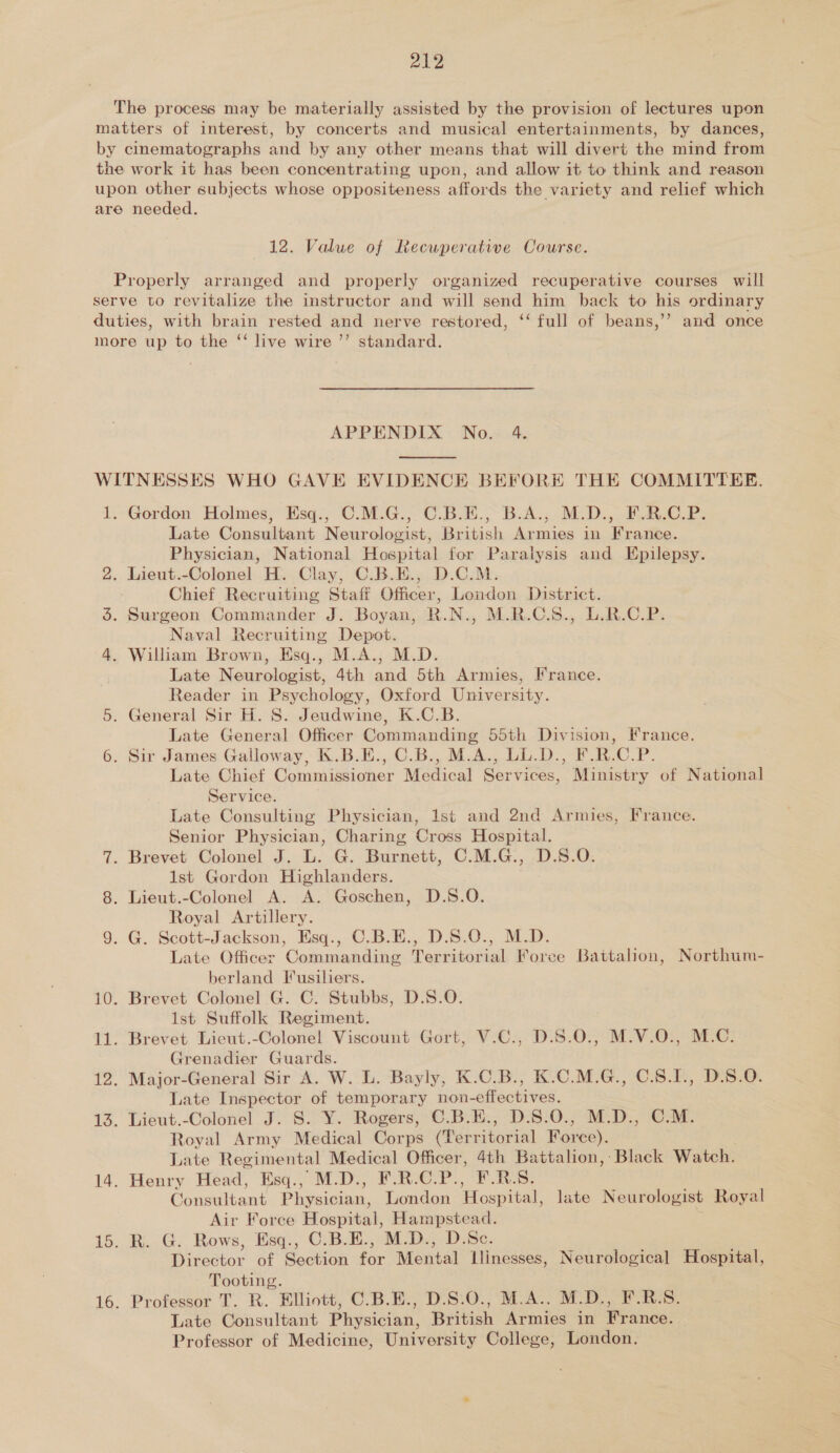 The process may be materially assisted by the provision of lectures upon matters of interest, by concerts and musical entertainments, by dances, by cinematographs and by any other means that will divert the mind from the work it has been concentrating upon, and allow it to think and reason upon other subjects whose oppositeness affords the variety and relief which are needed. 12. Value of Recwperative Course. Properly arranged and properly organized recuperative courses will serve to revitalize the instructor and will send him back to his ordinary duties, with brain rested and nerve restored, ‘‘ full of beans,’ and once more up to the “ live wire ’’ standard. APPENDIX No. 4.  WITNESSES WHO GAVE EVIDENCE BEFORE THE COMMITTEE. 1. Gordon Holmes, Esq., C.M.G., C.B.E., B.A., M.D., F.R.C.P. Late Consultant Neurologist, British Armies in France. Physician, National Hospital for Paralysis and Epilepsy. 2. Lieut.-Colonel H. Clay, C.B.E., D.C.M. Chief Recruiting Staff Officer, London District. 5. Surgeon Commander J. Boyan, R.N., M.R.C.S., L.R.C.P. Naval Recruiting Depot. 4. William Brown, Esq., M.A., M.D. Late Neurologist, 4th and 5th Armies, France. Reader in Psychology, Oxford University. 5. General Sir H. S. Jeudwine, K.C.B. Late General Officer Commanding 55th Division, France. 6. Sir James Galloway, K.B.E., C.B., M.A., LL.D., F.R.C.P. Late Chief Commissioner Medical Services, Ministry of National Service. Late Consulting Physician, Ist and 2nd Armies, France. Senior Physician, Charing Cross Hospital. 7. Brevet Colonel J. L. G. Burnett, C.M.G., D.S.O. 1st Gordon Highlanders. 8. Lieut.-Colonel A. A. Goschen, D.S.O. Royal Artillery. 9. G. Scott-Jackson, Esq., C.B.E., D.S.O., M.D. Late Officer Commanding Territorial Foree Battalion, Northum- berland Fusiliers. 10. Brevet Colonel G. C. Stubbs, D.S.O. Ist Suffolk Regiment. 11. Brevet Lieut.-Colonel Viscount Gort, V.C., _D.S.0., M.V.O., M.C. Grenadier Guards. 12. Major-General Sir A. W. L. Bayly, K.C.B., K.C.M.G., C.8.I., D.S.O. Late Inspector of temporary non-effectives. 13. Lieut.-Colonel J. S.-Y. Rogers, C.B.E:., D.S:0.; M.D., CM. Royal Army Medical Corps (Territorial Force). Late Regimental Medical Officer, 4th Battalion, Black Watch. 14. Henry Head, Esq., M.D., F.R.C.P., F.RS. Consultant Physician, London Hospital, late Neurologist Royal Air Force Hospital, Hampstead. 15. R. G. Rows, Esq., C.B.E., M.D., D.Sc. Director of Section for Mental Llinesses, Neurological Hospital, Tooting. 16. Professor T. R. Elliott, C.B.E., D.S.O., M.A.. M.D., F.R.S. Late Consultant Physician, British Armies in France. Professor of Medicine, University College, London.