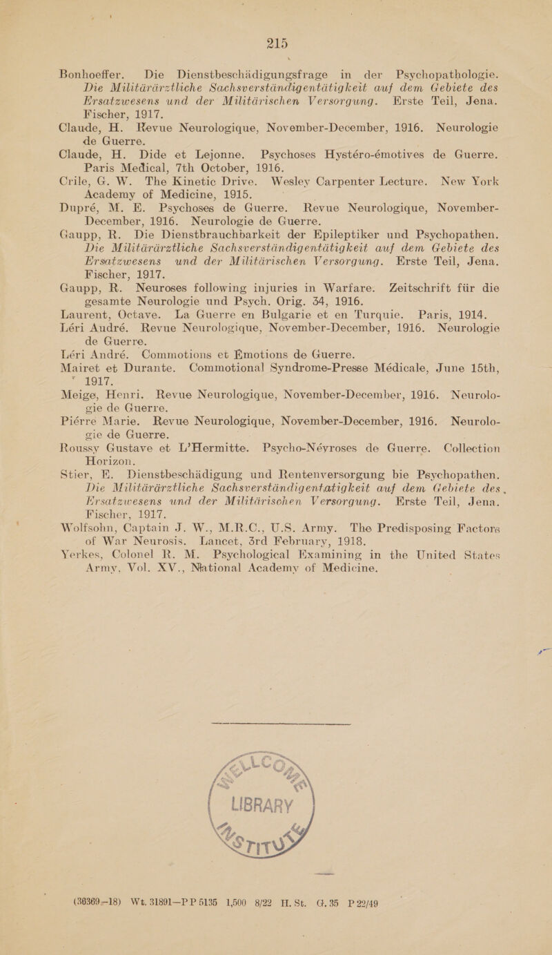\ Bonhoeffer. Die Dienstbeschidigungsfrage in der Psychopathologie. Ie Militdérdrztliche Sachsverstindigentdtigkeit auf dem Gebiete des Ersatzwesens und der Militdrischen Versorgung. Erste Teil, Jena. Fischer, 1917. Claude, H. Revue Neurologique, November-December, 1916. Neurologie de Guerre. Claude, H. Dide et Lejonne. Psychoses Hystéro-émotives de Guerre. Paris Medical, 7th October, 1916. Crile, G. W. The Kinetic Drive. Wesley Carpenter Lecture. New York Academy of Medicine, 1915. Dupré, M. E. Psychoses de Guerre. Revue Neurologique, November- December, 1916. Neurologie de Guerre. Gaupp, R. Die Dienstbrauchbarkeit der Epileptiker und Psychopathen. Ine Militérdretliche Sachsverstdindigentdtigkeit auf dem Gebiete des Ersatzwesens und der Militdérischen Versorgung. Erste Teil, Jena. Fischer, 1917. Gaupp, R. Neuroses following injuries in Warfare. Zeitschrift fiir die gesamte Neurologie und Psych. Orig. 34, 1916. Laurent, Octave. La Guerre en Bulgarie et en Turquie. Paris, 1914. Léri Audré. Revue Neurologique, November-December, 1916. Neurologie de Guerre. Léri André. Commotions et Emotions de Guerre. Mairet et Durante. Commotional Syndrome-Presse Médicale, June 15th, tOky. Meige, Henri. Revue Neurologique, November-December, 1916. Neurolo- gie de Guerre. Piérre Marie. Revue Neurologique, November-December, 1916. Neurolo- gie de Guerre. Roussy Gustave et L’Hermitte. Psycho-Néyroses de Guerre. Collection Horizon. Stier, E. Dienstbeschadigung und Rentenversorgung bie Psychopathen. Hrsatewesens und der Militérisehen Versorgung. Erste Teil, Jena. Fischer, 1917. Wolfsohn, Captain J. W., M.R.C., U.S. Army. The Predisposing Factors of War Neurosis. Lancet, 3rd February, 1918. Yerkes, Colonel R. M. Psychological Examining in the United States Army, Vol. XV., Nlational Academy of Medicine.  (3636918) Wt. 31891—PP 5135 1,500 8/22 H.St. G.35 P 22/49