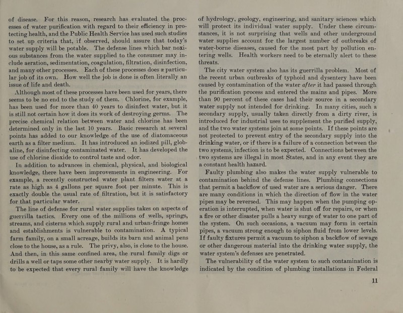 of disease. For this reason, research has evaluated the proc- esses of water purification with regard to their efficiency in pro- tecting health, and the Public Health Service has used such studies to set up criteria that, if observed, should assure that today’s water supply will be potable. The defense lines which bar noxi- ous substances from the water supplied to the consumer may in- clude aeration, sedimentation, coagulation, filtration, disinfection, and many other processes. Each of these processes does a particu- lar job of its own. How well the job is done is often literally an issue of life and death. Although most of these processes have been used for years, there seems to be no end to the study of them. Chlorine, for example, has been used for more than 40 years to disinfect water, but it is still not certain how it does its work of destroying germs. The precise chemical relation between water and chlorine has been determined only in the last 10 years. Basic research at several points has added to our knowledge of the use of diatomaceous earth as a filter medium. It has introduced an iodized pill, glob- aline, for disinfecting contaminated water. It has developed the use of chlorine dioxide to control taste and odor. In addition to advances in chemical, physical, and biological knowledge, there have been improvements in engineering. For example, a recently constructed water plant filters water at a rate as high as 4 gallons per square foot per minute. This is exactly double the usual rate of filtration, but it is satisfactory for that particular water. The line of defense for rural water supplies takes on aspects of guerrilla tactics. Every one of the millions of wells, springs, streams, and cisterns which supply rural and urban-fringe homes and establishments is vulnerable to contamination. A typical farm family, on a small acreage, builds its barn and animal pens close to the house, asarule. The privy, also, is close to the house. And then, in this same confined area, the rural family digs or drills a well or taps some other nearby water supply. It is hardly to be expected that every rural family will have the knowledge of hydrology, geology, engineering, and sanitary sciences which will protect its individual water supply. Under these circum- stances, it is not surprising that wells and other underground water supplies account for the largest number of outbreaks of water-borne diseases, caused for the most part by pollution en- tering wells. Health workers need to be eternally alert to these threats. The city water system also has its guerrilla problem. Most of the recent urban outbreaks of typhoid and dysentery have been caused by contamination of the water after it had passed through the purification process and entered the mains and pipes. More than 90 percent of these cases had their source in a secondary water supply not intended for drinking. In many cities, such a secondary supply, usually taken directly from a dirty river, is introduced for industrial uses to supplement the purified supply, and the two water systems join at some points. If these points are not protected to prevent entry of the secondary supply into the drinking water, or if there is a failure of a connection between the two systems, infection is to be expected. Connections between the two systems are illegal in most States, and in any event they are a constant health hazard. Faulty plumbing also makes the water supply vulnerable to contamination behind the defense lines. Plumbing connections that permit a backflow of used water are a serious danger. There are many conditions in which the direction of flow in the water pipes may be reversed. This may happen when the pumping op- eration is interrupted, when water is shut off for repairs, or when a fire or other disaster pulls a heavy surge of water to one part of the system. On such occasions, a vacuum may form in certain pipes, a vacuum strong enough to siphon fluid from lower levels. If faulty fixtures permit a vacuum to siphon a backflow of sewage or other dangerous material into the drinking water supply, the water system’s defenses are penetrated. The vulnerability of the water system to such contamination is indicated by the condition of plumbing installations in Federal