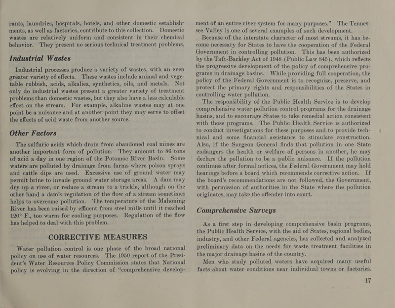 rants, laundries, hospitals, hotels, and other domestic establish- ments, as well as factories, contribute to this collection. Domestic wastes are relatively uniform and consistent in their chemical behavior. They present no serious technical treatment problems. Industrial Wastes Industrial processes produce a variety of wastes, with an even greater variety of effects. These wastes include animal and vege- table rubbish, acids, alkalies, synthetics, oils, and metals. Not only do industrial wastes present a greater variety of treatment problems than domestic wastes, but they also have a less calculable effect on the stream. For example, alkaline wastes may at one point be a nuisance and at another point they may serve to offset the effects of acid waste from another source. Other Factors The sulfuric acids which drain from abandoned coal mines are another important form of pollution. They amount to 86 tons of acid a day in one region of the Potomac River Basin. Some waters are polluted by drainage from farms where poison sprays and cattle dips are used. Excessive use of ground water may permit brine to invade ground water storage areas. A dam may dry up a river, or reduce a stream to a trickle, although on the other hand a dam’s regulation of the flow of a stream sometimes helps to overcome pollution. The temperature of the Mahoning River has been raised by effluent from steel mills until it reached 120° F., too warm for cooling purposes. Regulation of the flow has helped to deal with this problem. CORRECTIVE MEASURES Water pollution control is one phase of the broad national policy on use of water resources. The 1950 report of the Presi- dent’s Water Resources Policy Commission states that National policy is evolving in the direction of “comprehensive develop- ment of an entire river system for many purposes.” The Tennes- see Valley is one of several examples of such development. Because of the interstate character of most streams, it has be- come necessary for States to have the cooperation of the Federal Government in controlling pollution. This has been authorized by the Taft-Barkley Act of 1948 (Public Law 845), which reflects the progressive development of the policy of comprehensive pro- grams in drainage basins. While providing full cooperation, the policy of the Federal Government is to recognize, preserve, and protect the primary rights and respousibilities of the States in controlling water pollution. The responsibility of the Public Health Service is to develop comprehensive water pollution control programs for the drainage basins, and to encourage States to take remedial action consistent with those programs. The Public Health Service is authorized to conduct investigations for these purposes and to provide tech- nical and some financial assistance to stimulate construction. Also, if the Surgeon General finds that pollution in one State endangers the health or welfare of persons in another, he may declare the pollution to be a public nuisance. If the pollution continues after formal notices, the Federal Government may hold hearings before a board which recommends corrective action. If the board’s recommendations are not followed, the Government, with permission of authorities in the State where the pollution originates, may take the offender into court. Comprehensive Surveys As a first step in developing comprehensive basin programs, the Public Health Service, with the aid of States, regional bodies, industry, and other Federal agencies, has collected and analyzed preliminary data on the needs for waste treatment facilities in the major drainage basins of the country. Men who study polluted waters have acquired many useful facts about water conditions near individual towns or factories.