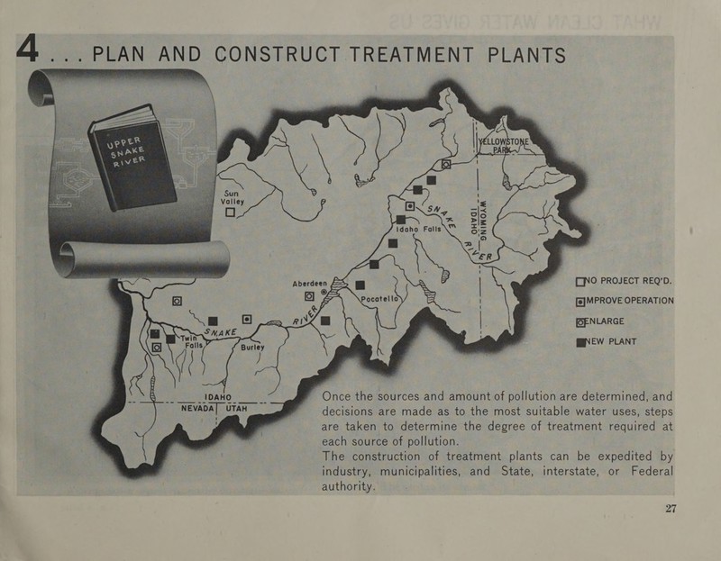  ... PLAN AND CONSTRUCT TREATMENT PLANTS ee SNINOAM idaho Falls \™            az   Aberdee [ONO PROJECT REQ’D. f~-* f—*, —— B ae f= S Pocatello o = ~ ~s —— =, CA [6] MPROVE OPERATION [OENLARGE Care ar ieee OF BNEW PLANT OD=rID Once the sources and amount of pollution are determined, and decisions are made as to the most suitable water uses, steps are taken to determine the degree of treatment required at each source of pollution. The construction of treatment plants can be expedited by industry, municipalities, and State, interstate, or Federal authority.  ~ NEVADAT UTAH