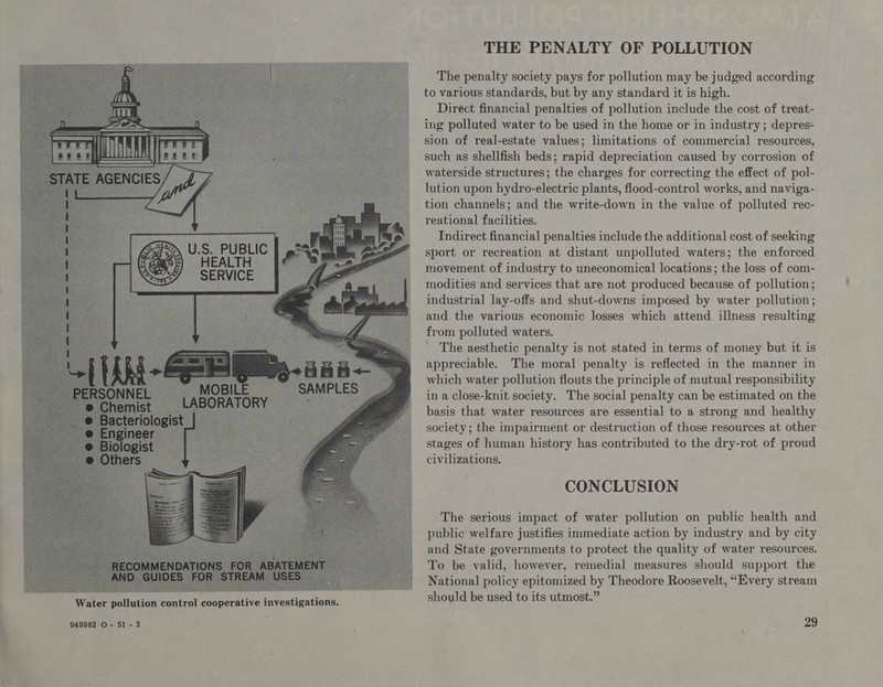 U.S. PUBLIC HEALTH SERVICE Water pollution control cooperative investigations. THE PENALTY OF POLLUTION The penalty society pays for pollution may be judged according to various standards, but by any standard it is high. Direct financial penalties of pollution include the cost of treat- ing polluted water to be used in the home or in industry; depres- sion of real-estate values; limitations of commercial resources, such as shellfish beds; rapid depreciation caused by corrosion of waterside structures; the charges for correcting the effect of pol- lution upon hydro-electric plants, flood-control works, and naviga- tion channels; and the write-down in the value of polluted rec- reational facilities. Indirect financial penalties include the additional cost of seeking sport or recreation at distant unpolluted waters; the enforced movement of industry to uneconomical locations; the loss of com- modities and services that are not produced because of pollution; industrial lay-offs and shut-downs imposed by water pollution; and the various economic losses which attend illness resulting from polluted waters. The aesthetic penalty is not stated in terms of money but it is appreciable. The moral penalty is reflected in the manner in which water pollution flouts the principle of mutual responsibility in a close-knit society. The social penalty can be estimated on the basis that water resources are essential to a strong and healthy society; the impairment or destruction of those resources at other stages of human history has contributed to the dry-rot of proud civilizations. CONCLUSION The serious impact of water pollution on public health and public welfare justifies immediate action by industry and by city and State governments to protect the quality of water resources. To be valid, however, remedial measures should support the National policy epitomized by Theodore Roosevelt, “Every stream should be used to its utmost.”