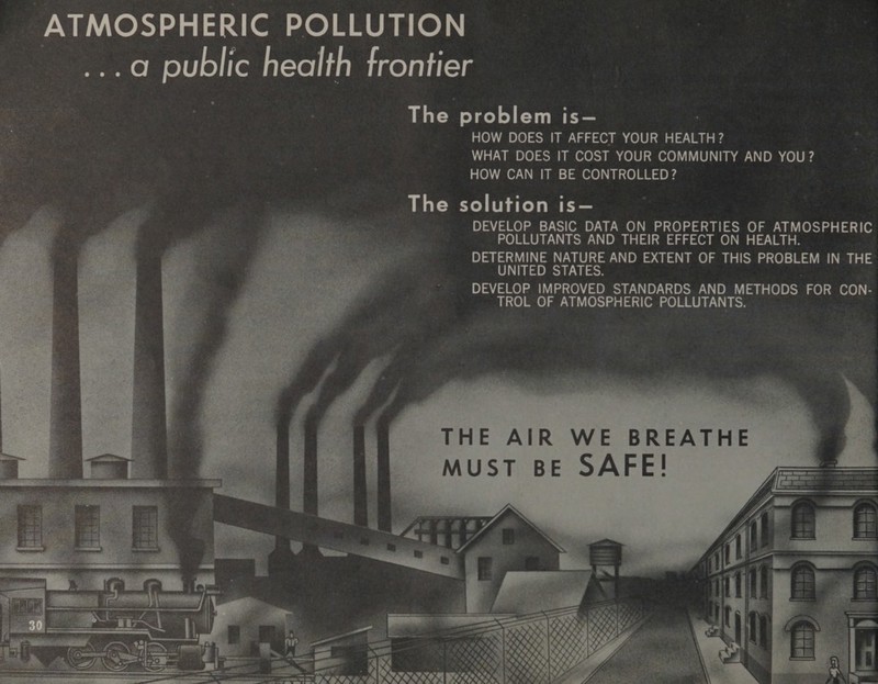 ATMOSPHERIC POLLUTION ...a@ public health frontier The problem is— : HOW DOES IT AFFECT YOUR HEALTH? WHAT DOES IT COST YOUR COMMUNITY AND YOU? HOW CAN IT BE CONTROLLED? The solution is— DEVELOP BASIC DATA ON PROPERTIES OF ATMOSPHERIC POLLUTANTS AND THEIR EFFECT ON HEALTH. DETERMINE NATURE AND EXTENT OF THIS PROBLEM IN THE UNITED STATES. DEVELOP IMPROVED STANDARDS AND METHODS FOR CON- TROL OF ATMOSPHERIC POLLUTANTS. THE AIR WE BREATHE MUST BE SAFE!