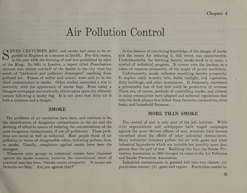 garded in England as a menace to health. For this reason, in the year 1306, the burning of coal was prohibited by edict of the King. In 1661 in London, a report titled Fumifugium claimed that almost one-half of the deaths in the city were the result of “phthisical and pulmonic distempers” resulting from polluted air. Fumes of sulfur and arsenic were said to be the chief contaminants in smoke. Other studies connected a rise in mortality with the appearance of smoke fogs. Even today a Glasgow newspaper automatically allows extra space for obituary notices following a smoky fog. It is not news that dirty air is both a nuisance and a danger. S ene CENTURIES AGO, coal smoke had come to be re- SMOKE The problems of air sanitation have been, and continue to be, the identification of dangerous contaminants in the air and the devising of effective means of reducing the concentrations of the most dangerous contaminants, if not all pollutants. These prob- lems are social as well as technical. Most people think of air pollution in terms of disagreeable odors, irritating pollens, dust, or smoke. Usually, complaints against smoke have been the strongest. _ Whenever civic groups in industrial centers have clamored against the smoke nuisance, however, the conventional retort of practical men has been, “Smoke means prosperity. It means our factories are busy. Are you against that?” In the absence of convincing knowledge of the danger of smoke and the means for reducing it, this retort was unanswerable. Understandably, the belching factory smoke-stack is to many a symbol of industrial progress. It towers over the horizon as a token of common prosperity, of the might of power machinery. Unfortunately, smoke indicates something besides prosperity. It implies costly laundry bills, feeble sunlight, sick vegetation, dirty buildings, and other annoyances. It frequently represents a preventable loss of fuel that could be productive of revenue. There are, of course, methods of controlling smoke, and citizens in many communities have adopted and enforced regulations that trim the dark plumes that billow from factories, locomotives, river boats, and household furnaces. MORE THAN SMOKE The control of soot is only part of the job, however. While civic organizations and newspapers have waged campaigns against the more obvious offense of soot, scientists have become concerned about the effects of other industrial contaminants. Many industrial chimneys pollute the air with gases and other industrial byproducts which are invisible but possibly more dan- gerous than the pall of soot. Realizing this fact, the Smoke Pre- vention Association in 1950 changed its name to the Air Pollution and Smoke Prevention Association. Industrial contaminants in general fall into two classes: (a) particulate matter; (6) gasesand vapors. Particulate matter in-