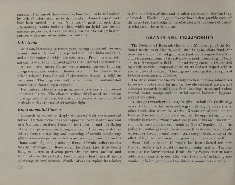 pounds. Full use of this substance, however, has been hindered by lack of information as to its toxicity. Animal experiments have been carried on to satisfy industry’s need for such data. Preliminary results indicate that, while methylal has certain narcotic properties, it has a relatively low toxicity rating in com- parison with many other industrial solvents. Infections Anthrax, increasing in recent years among industrial workers, is contracted while handling imported wool, hair, hides and skins, and similar materials which are infectious. Preliminary investi- gations have already indicated agents that disinfect the materials. An acute respiratory disease occurs among workers handling low-grade stained cotton. Studies attribute this disease to a poison released from the cell of Aerobacter cloacae—a coliform bacterium. This organism will remain alive in contaminated stored cotton for as long as 6 years. Respiratory infections as a group may spread easily in crowded industrial plants. The effort to reduce this hazard includes an investigation of air-borne bacteria and viruses and various control methods, such as the use of ultraviolet light. Environmental Cancer Research in cancer is deeply concerned with environmental forces. Certain forms of cancer appear to be related to soot and to a few waste products from the fractionation and distillation of coal and petroleum, including shale oil. Likewise, wastes re- sulting from the smelting and processing of certain metals may give carcinogenic properties to the air, water, and soil within the “fume zone” of plants producing them. Certain radiations also may be carcinogenic. Research in the Public Health Service is being conducted to develop preventive measures—medical and technical—for the synthetic fuel industry while it is still in the pilot stage of development. Studies of cancer explore its relation 140 to the inhalation of dust and to other exposure in the handling of metals. Epidemiology and experimentation provide most of the important knowledge on the existence and incidence of cancer in relation to the environment. GRANTS AND FELLOWSHIPS The Division of Research Grants and Fellowships of the Na- tional Institutes of Health, established in 1945, allots funds for basic research to qualified groups and individuals upon the advice - and recommendations of its advisory councils, consisting of lead- ers in their respective fields. The advisory councils are assisted by study sections, composed of scientists trained respectively in special fields of interest. This organizational pattern has proved to be extraordinarily effective. The Environmental Health Study Section includes subsections to review applications for grants, provide technical advice, and stimulate research in milk and food, housing, insect and rodent control, water, sewage and industrial wastes, industrial hygiene, and air pollution. Although research grants may be given to individuals directly, as a rule the individual receives the grant through a university or other institution where he works. Grants are allotted on the basis of the merits of plans outlined in the application, but the scientist is free to deviate from these plans at his own discretion, should he encounter a more promising line of inquiry. It is the policy to confine grants to basic research as distinct from appli- cational or developmental work. An example is the study of the effect of high temperatures on organisms in cream and milk. Since 1946, more than $1,000,000 has been allotted for more than 70 projects in the field of environmental health. The con- sensus of the Environmental Health Study Section is that much additional research is desirable with the aim of achieving eco- nomical, efficient, rapid, and flexible environmental controls.