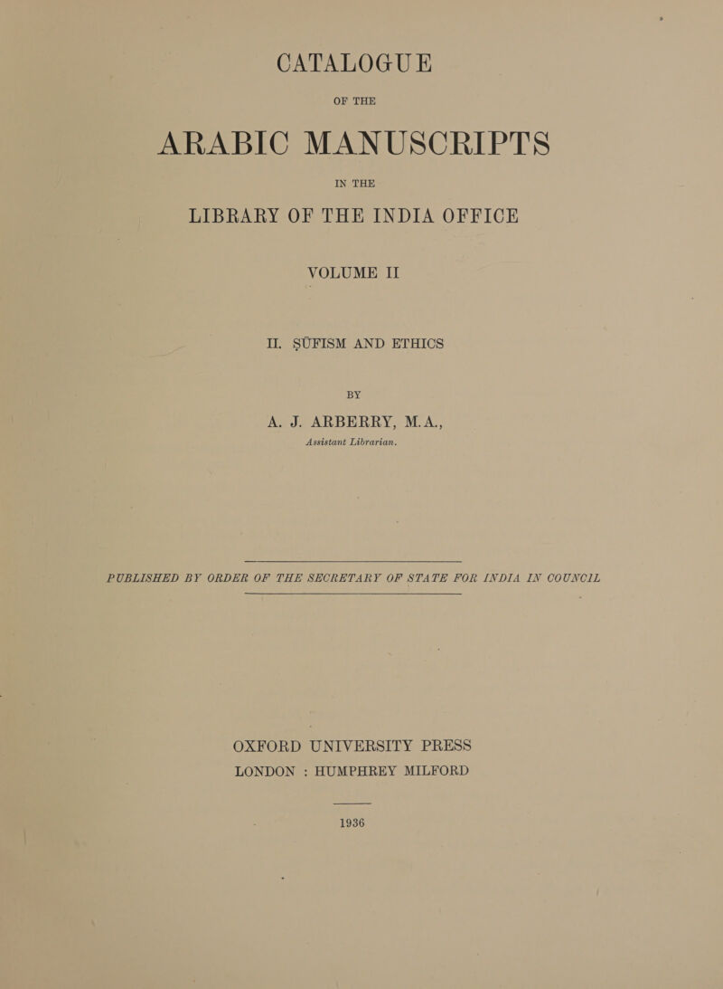 CATALOGU E OF THE ARABIC MANUSCRIPTS IN THE LIBRARY OF THE INDIA OFFICE VOLUME II II. SUFISM AND ETHICS BY A. J. ARBERRY, M.A, Assistant Librarian. PUBLISHED BY ORDER OF THE SECRETARY OF STATE FOR INDIA IN COUNCIL OXFORD UNIVERSITY PRESS LONDON : HUMPHREY MILFORD  1936
