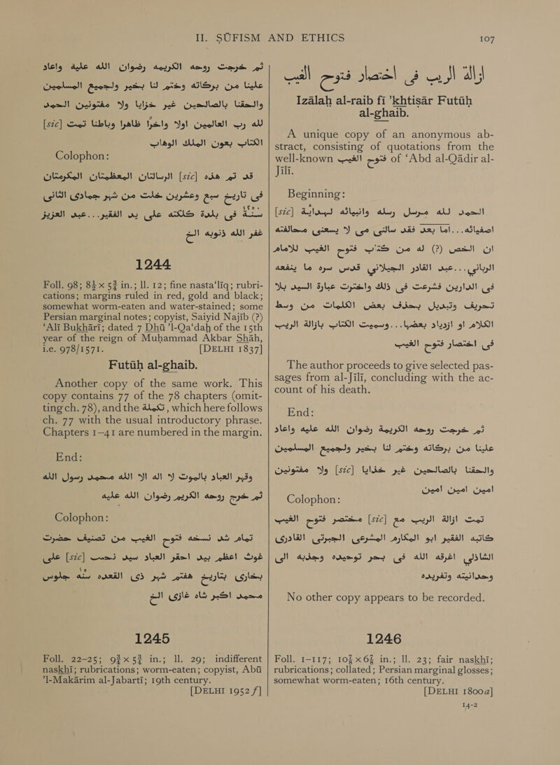 ثم خرجت روحه الكريمه رضوان الله علية واعاد علينا من بركاته وتم لنا بخير ولجميع المسلمين والحقنا. بالصالدين غير Usd.‏ ذلك 01 000 لله وب العالمين Vol‏ واخرًا ظاهرا وباطنا تمت [226] الكتاب يعون الملك wilds!)‏ Colophon:‏ قى تم هذه [sc]‏ الرسالتان المعظمتان المكرمتان فى تاريخ سبع وعشرين Saleh‏ امن شار كادي LS‏ Loo‏ سنة فى بلدة كلكته على Oy‏ الفقير...عبد العزيز غفر الله ذذوبه الخ 1244 Foll. 98; 84 x 52 in.; ll. 12; fine nasta‘liq; rubri- cations; margins ruled in red, gold and black; somewhat worm-eaten and water-stained; some Persian marginal notes; copyist, Saiyid Najib (?) ‘Ali Bukhari; dated 7 Dhi ’1-Qa‘dah of the 15th year of the reign of Muhammad Akbar Shah, Ve4075) 1571. [DELHI 1837] Futuh al-ghaib. Another copy of the same work. This copy contains 77 of the 78 chapters (omit- ting ch. 78), and the 44.53 , which here follows ch. 77 with the usual introductory phrase. Chapters 1-41 are numbered in the margin. End: AM سول‎ domo AU أله الآ‎ Y وقبر العباد بالموت‎ ثم خرج روحه الكريم رضوان الله عليه‎ Colophon: على‎ [ste] غوث اعظرم بيد احقر العباد سيد ندسس‎ ها‎ EUS ايتاريخ اهنم شير‎ ee ١ 2 اكبر شاه غازى‎ ig 1245 Foll. 22-25; 92x52? in.; ll. 29; indifferent naskhi; rubrications; worm-eaten; copyist, Abi 1-Makarim al-Jabarti; 19th century. [DELHI 1952 /]  107 Izalah al-raib fi ’khtisar Futih al-ghaib. A unique copy of an anonymous ab- stract, consisting of quotations from the well-known فتوح الغيب‎ of ‘Abd al-Qadir al- Jill. Beginning: Win) Pare, وابياثة‎ Ae hyo er epee اصفيائه... اما بعد Ads‏ سالنى مى ل يسعنى محالفته ان الخص )?( له من a‏ ع الغيب للامام الربانى . . . عبد القادر الجيلاني fu nd‏ 0 ما ARRAS‏ فى الدارين فشرعت فى ذلك واختئرت عبارة السيى بلا تدحريف وتبدسيل بحذف بعض الكلمات من وسط sles of AS‏ بعظ )ا ودديت GEM‏ ابازالة الريك The author proceeds to give selected pas- sages from al-Jili, concluding with the ac- count of his death. End: خرجت روحهه الكريمة رضوان الله عليه واعاد‎ eed بخير ولجميع المسلمين‎ WW علينا من بركاته وختم‎ ولا مفتونين‎ [szc] والحقنا بالصالحين غير خذايا‎ امين امين امين Colophon:‏ تمت ازالة الريب مع [szc]‏ مسختصر تنوم الغيب كاتبه الفقير ابو المكارم المشرعى الجبرتى القادرى الشاذلي اغرقه الله فى بحر توديده وجذبه الى وحدانيته وتغريده No other copy appears to be recorded. 1246 Foll, 1-117; 10 x6 in.; Il. 23; fair naskhi; rubrications; collated; Persian marginal glosses; somewhat worm-eaten; 16th century. [DELHI 1800a] 14-2