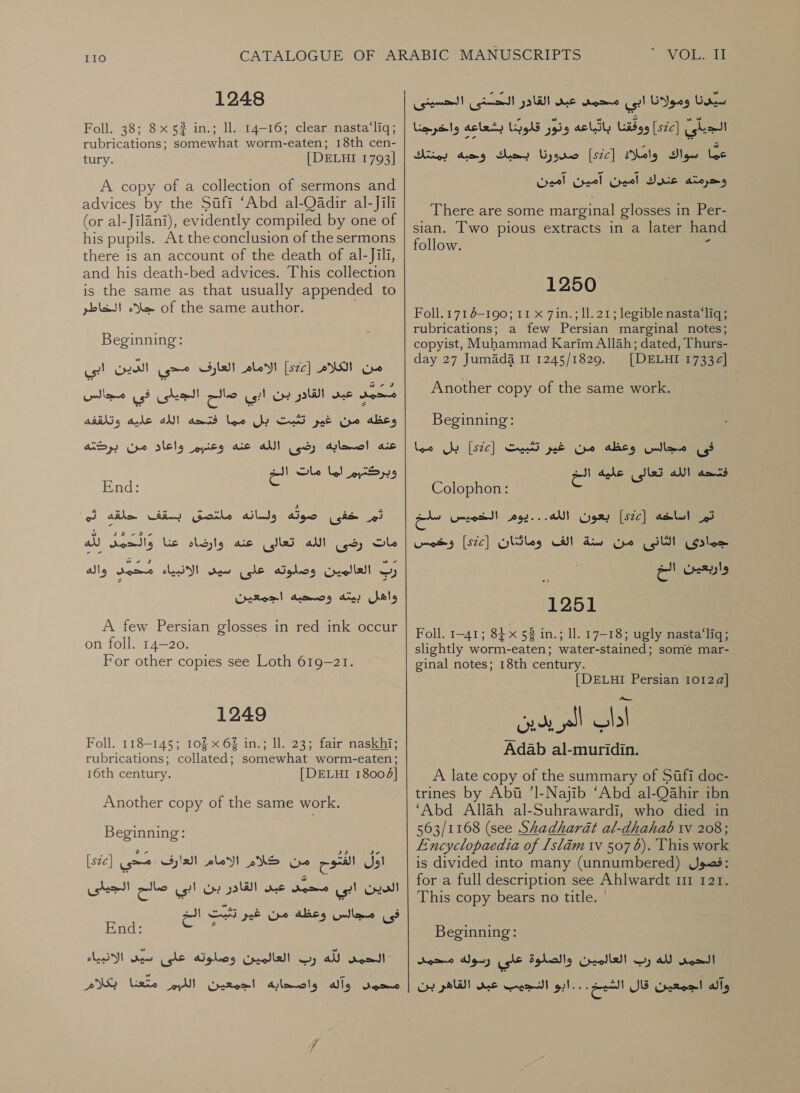 IIO 1248 Foll. 38; 8x 5? in.; ll. 14-16; clear nasta‘liq; rubrications; somewhat worm-eaten; 18th cen- tury. [DELHI 1793] A copy of a collection of sermons and advices by the Sufi ‘Abd al-Qadir al-Jili (or al-Jilani), evidently compiled by one of his pupils. At the conclusion of the sermons there is an account of the death of al-Jili, and his death-bed advices. This collection is the same as that usually appended to جلاء الخاطر‎ of the same author. Beginning: الامام العارف مدحى الدين ابى‎ [2c] من الكلام‎ عبد القلار بن ابي صالح الجيلى في لمكا‎ non مما فتحه الله عليه وتلقفه‎ Gly _ وعظه من غير تثبت‎ واعاد من بردته‎ pits عنه اصحابه رضى الله عنه‎ وبركتبرم لما مات Ga‏ End:‏ Aigo (git oi‏ ولسانه Gaile‏ بسقف حلقه ثم us) eal)‏ الله تعالى عنه وارضاه ic‏ لين لله رب العالمين وصلوته على سيى الانبياء محمد alls‏ واهل Arad‏ و صحيه اجمعين A few Persian glosses in red ink occur on foll. 14-20. For other copies see Loth 619-21. 1249 Foll. 118-145; 105 x 6% in.; Il. 23; fair naskhi; rubrications; collated; somewhat worm-eaten; 16th century. [DELHI 18004] Another copy of the same work. Beginning: [sic] gare . من كلام الامام العارف‎ ea) oF الدين ابي متحي عبد القادر بن ابي صالح الجيلى‎ فى مجالس وعظة من غير تبت الح 5 rool‏ لله رب العالمين وصلوته علئ aw‏ الانبياء محمد وآله واصحدابه اجمعين اللبم PAYS ix‏  VOLPE Gone‏ ومولانا ابي محمد عبى القاور الحسنى الحسينى ished!‏ [526] ووققنا باتباعه ونور قلوبنا بشعاعه واخرجنا 00 واملاه [sc]‏ صرورنا the‏ وحبه بمنتك ودرستة عتنك امين آمين Creel‏ There are some marginal glosses in Per- sian. Two pious extracts in a later hand follow. ١ 1250 Foll. 171 4-190; 11 x 7in.; 11.21; legible nasta‘liq; rubrications; a few Persian marginal notes; copyist, Muhammad Karim Allah; dated, Thurs- day 27 Jumada II 1245/1829. [DELHI 1733¢] Another copy of the same work. Beginning: فى مجالس وعظه من غير تثبيت [ع522] بل مما فتحه الله تعالى عليه الج Colophon:‏ تم اساخه [Sze]‏ بعون الله...يوم الخميس a‏ جمادى الثانى من سنة الف وماتث:ان [522] وخمس «اربعيئ الم 1251 Foll. 1-41; 84 x 53 in.; ll. 17-18; ugly nasta‘liq; slightly worm-eaten; water-stained; some mar- ginal notes; 18th century. [DELHI Persian 10124] ناك المريدين Adab al-muridin. A late copy of the summary of Sufi doc- trines by Abu ’l-Najib ‘Abd al-Oahir ibn ‘Abd Allah al-Suhrawardi, who died in 563/1168 (see Shadharat al-dhahab wv 208; Encyclopaedia of 1slam 17 507 6). This work is divided into many (unnumbered) فصول‎ : for a full description see Ahlwardt 11 121. This copy bears no title. | Beginning: Je Selalle’ رب العالمين‎ all cone وآله اجمعين قال الشيخ...ابو النجيب عبى القاهر بن رسولة محمد