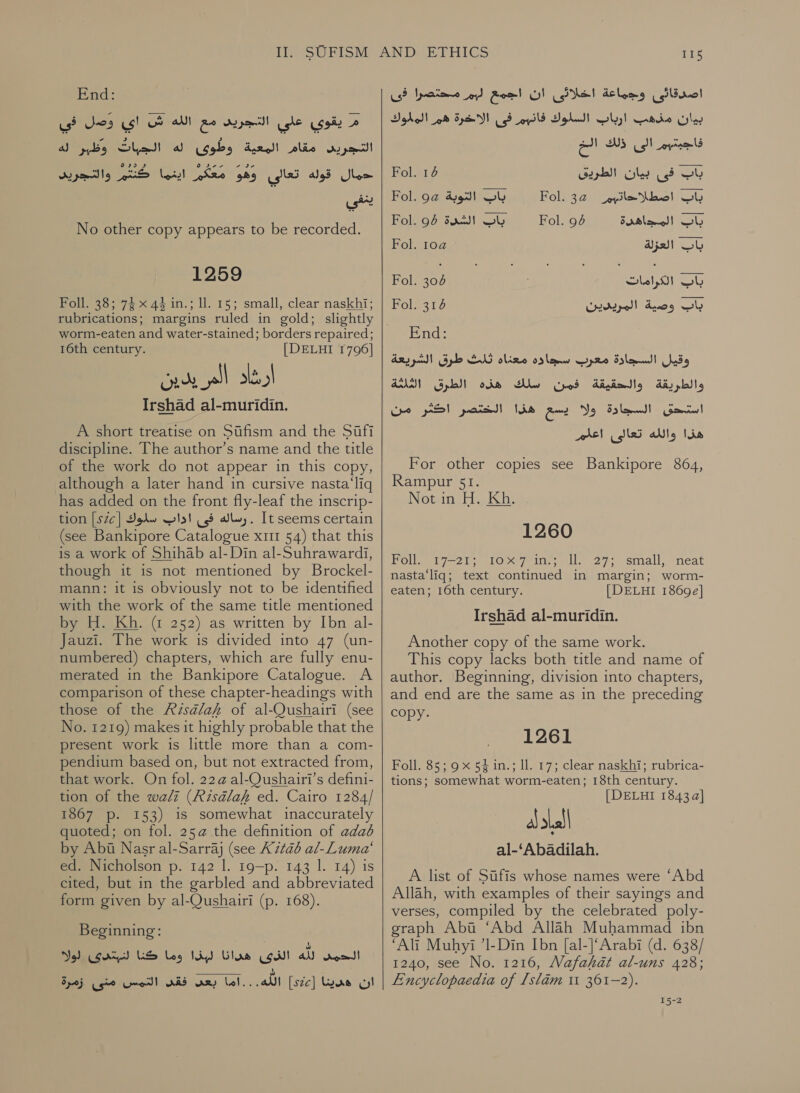 End: في‎ Jos م يقوي علي التجريد مع الله ش اي‎ gece! وطوئ اله‎ Asay)! مقام‎ a) pel ky] py عفدا‎ OS CNG حمال قوله تعالي‎ No other copy appears to be recorded. 1259 Foll. 38; 74 x 44 in.; ll. 15; small, clear naskhi; rubrications; margins ruled in gold; slightly worm-eaten and water-stained; borders repaired; 16th century. [DELHI 1796] Irshad al-muridin. A short treatise on Stfism and the Safi discipline. The author’s name and the title of the work do not appear in this copy, although a later hand in cursive nasta‘liq has added on the front fly-leaf the inscrip- tion [s7c] رساله فى اداب سلوك‎ . It seems certain (see Bankipore Catalogue 111 54) that this is a work of Shihab al-Din al-Suhrawardi, though it is not mentioned by Brockel- mann: it is obviously not to be identified with the work of the same title mentioned by H. Kh. @ 252) as written by Ibn al- Jauzi. The work is divided into 47 (un- numbered) chapters, which are fully enu- merated in the Bankipore Catalogue. A comparison of these chapter-headings with those of the Aisalaf of al-Qushairi (see No. 1219) makes it highly probable that the present work is little more than a com- pendium based on, but not extracted from, that work. On fol. 22@ al-Qushairi’s defini- tion of the wali (Risaélah ed. Cairo 1284/ 1867 p. 153) is somewhat inaccurately quoted; on fol. 25@ the definition of adad by Abi Nasr al-Sarraj (see كل‎ 2126 al-Luma‘ ed. Nicholson p. 142 1. 19—p. 143 1. 14) is cited, but in the garbled and abbreviated form given by al-Qushairi (p. 168). Beginning: No) الذى هدانا لبذا وما كنا لنبتدى‎ a) الحمى‎ زمرة‎ gt ان هدينا [522ى] اللّه. . . اما بعى فقس التمس‎ 115 بيان مذهب ارباب السلوك pls‏ فى الاآخرة هم المللوك فاجبتهم الى ذلك الخ  Fol. 14 باب فى بيان الطريق‎ Fol. 9a باب التوبة‎ 1501232 _eyile امطلا‎ Sl Fol. 94 sac! OW Fol. 94 باب المجاهدة‎ Fol. 10a باب العزلة‎ Fol. 304 باب الكرامات‎ Fol. 314 Wr depell باب وصية‎ End: وقيل السجادة معرب سجاده معناه ثلث طرق الشريعة والطريقة والحقيقة فمن سلك هذه الطرق الثلثة استحق السجادة ولا يسع هذا الختصر اكثر من هذا والله تعالى اعلم For other copies see Bankipore 864, Rampur 51. Notun 11 Khu. 1260 Pollet 7-2) elo x yeines il 27 small eneat nasta‘liq; text continued in margin; worm- eaten; 16th century. [DELHI 1869e] Irshad al-muridin. Another copy of the same work. This copy lacks both title and name of author. Beginning, division into chapters, and end are the same as in the preceding copy. 1261 Foll. 85; 9 x 54 in.; ll. 17; clear naskhi; rubrica- tions; somewhat worm-eaten; 18th century. [DELHI 1843 a] a) العلا‎ - اد A list of 510115 whose names were ‘Abd Allah, with examples of their sayings and verses, compiled by the celebrated poly- graph Abt ‘Abd Allah Muhammad ibn ‘Ali Muhyi ’1-Din Ibn [al-]‘Arabi (d. 638/ 1240, see No. 1216, Mafakat al-uns 428; Encyclopaedia of [slam 11 361-2). 15-2