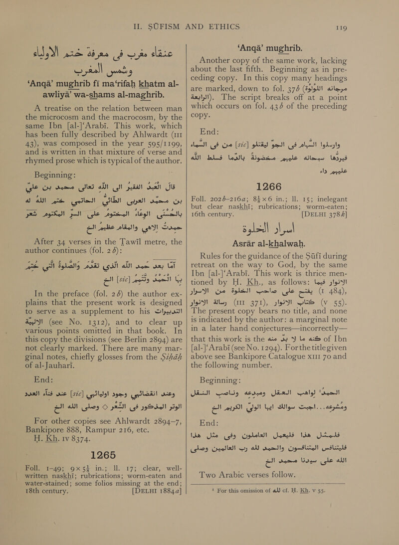 sl al yer معرب فى معر ذه‎ slaic ‘Anga’ mughrib 11 ma‘rifah khatm al- awliya’ wa-shams al-maghrib. A treatise on the relation between man the microcosm and the macrocosm, by the same Ibn [al-|‘Arabi. This work, which has been fully described by Ahlwardt (1 43), was composed in the year 595/1199, and is written in that mixture of verse and rhymed prose which is typical of the author. Beginning: الفقير الى الله تعالى محمد بن عل‎ Gall قال‎ us See eta! العربى الطائى‎ ene بن‎ شكر‎ PASM المختوم على السر‎ leg! بالحستى‎ حمدت إلاهي والمقام عظيم الخ After 34 verses in the Tawil metre, the author continues (fol. 2 4): o J 3 آما بعد بد الله الذي تقدم والصلوة التي خم - 36.70 سم I‏ Woo!) ly‏ وتدئ [SZC]‏ الخ In the preface (fol. 24) the author ex- plains that the present work is designed to serve as a supplement to his التدبيرات‎ a4)! (see No. 1312), and to clear up various points omitted in that book. In this copy the divisions (see Berlin 2894) are not clearly marked. There are many mar- ginal notes, chiefly glosses from the 5/7 of al- Jauhari. End: فنآء العدد‎ wie [sic] وعنى انقضائبي وجود اولهائبي‎ | الوتر المذكور فى الشعر 0 وصلى الله الخ‎ For other copies see Ahlwardt 2894-7, Bankipore 888, Rampur 216, etc. H. Kh, tv 8374. 1265 Foll. 1-49; 9x54 in.; ll. 17; clear, well- written naskhi; rubrications; worm-eaten and water-stained; some folios missing at the end;    119 ‘Anga’ mughrib. Another copy of the same work, lacking about the last fifth. Beginning as in pre- ceding copy. In this copy many headings are marked, down to fol. 374 مرجانه اللولوة)‎ .(الرابعة‎ The script breaks off at a point which occurs on fol. 434 of the preceding copy. End: UNM اسبحاته ! عل ب لكفونة انرما فشلط‎ (A503 cls ene 1266 Foll. 2026-2164; 8$x6 in.; Il. 15; inelegant but clear naskhi; rubrications; worm-eaten; 16th century. | DELHI 3784] Asrar al-khalwah. Rules for the guidance of the Sufi during retreat on the way to God, by the same Ibn [al-]‘Arabi. This work is thrice men- tioned by H. Kh., as follows: bess الانوار‎ يفتح على صاحب الخلوة من الاسرار‎ ) 484), gS) als) GIT 371), كناك الانوان‎ (v 55). The present copy bears no title, and none is indicated by the author: a marginal note in a later hand conjectures—incorrectly— that this work is the كنه ما لا بد منه‎ of Ibn [al-]‘Arabi (see No. 1294). Forthe title given above see Bankipore Catalogue x11 70 and the following number. Beginning: Bie atc s الحين: لواهية العقل ومبدعه‎ ومشرعه. . . اجبت سوالك ايها الولي الكريم الخ‎ End: فلمثل هذا فليعمل العاملون وفى مثل هذا‎ الله عاى سودذا محمد الح‎ Two Arabic verses follow. 