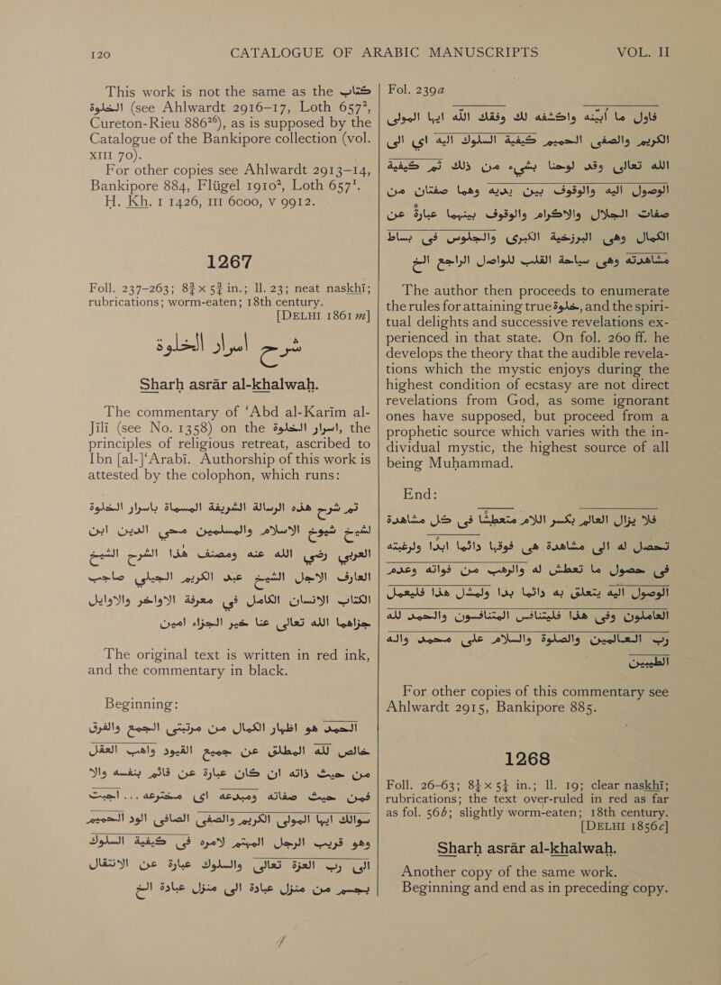 This work is not the same as the كتاب‎ الخلوة‎ (see Ahlwardt 2916-17, Loth 6577, Cureton- Rieu 886°), as is supposed by the Catalogue of the Bankipore collection (vol. 2111 70). For other copies see Ahlwardt 2913- 14, Bankipore 884, Fliigel 19107, Loth 6577. H. Kh. 1 1426, 111 6coo, V 9912. 1267 Foll. 237-263; 82x 52 in.; Il. 23; neat naskhi; rubrications; worm-eaten; 18th century. [DELHI 1861 7] Sharh 325131 al-khalwah. The commentary of “Abd al-Karim al- Jili (see No. 1358) on the ,اسرار الخلوة‎ the principles of religious retreat, ascribed to [bn [al-]‘Arabi. Authorship of this work is attested by the colophon, which runs: تم شرح هذه الرسالة الشريفة المسماة باسرار الخلوة oe‏ شيو الاسلام والمسلمين محي الدين ابن العربي رضي الله عنه ومصنف هذا الشرح الشيخ العارف الاجل الشيخ عبى الكريم الجيلي صاجب oid!‏ الانسان الكامل فى معرفة الاواخر والاوايل جزاهما الله تعالى Lis‏ حار 1 Copel‏ The original text is written in red ink, and the commentary in black. Beginning: الحمد هو اظبار الكمال من مرتبتى الجمع والفرق‎ خالص لله المطلق عن جميع القيود واهب العقل‎ ذاته ان كان عبارة عن قاتّم بنفسه والا‎ Sym من‎ فمن حيث صفاته ومبدعه اى مخترعه ... اجبت سوالك ايها المولى الكريم والصفى الصافى وهو قريب الرجل المبتم لامره فى كيفية السلوك لعزة تعالى والسلوك عبارة عن الانتقال  eso)! الوذ‎   بجسم من منزل عبادة الى منزل عبادة الخ VOL eis Fol. 23924‏ فاول ما ain!‏ واكشفه لك وفقك اللّه ايبا المولى الكرير والصفى الله تعالى وقى لوحنا بشىء من ذلك ثم كيفية  الحميم كيفية السلوك اليه اى الى   الوصول اليه والوقوف بين رديه وهما صفئمان صفات الجلال والاكرام والوقوف بينهما ELS‏ عن مشاهدته وهى سياحة القلب للواصل الراجع الخ مدن The author then proceeds to enumerate the rules for attaining true394s, and the spiri- tual delights and successive revelations ex- perienced in that state. On fol. 260 ff. he develops the theory that the audible revela- tions which the mystic enjoys during the highest condition of ecstasy are not direct revelations from God, as some ignorant ones have supposed, but proceed from a prophetic source which varies with the in- dividual mystic, the highest source of all being Muhammad. End: فى كلل مشاهدة‎ Eerie فلا يزال العالم بكسر اللام‎ 00 إلى Basle‏ هى فوقبا Nay! leila‏ ولرغيته  فى حصول ما تعطش له والرهب من فواته وعدم الوصول اليه يتعلق به دائما بدا ولمشل هذا فليعمل 00 639 هذا Gols‏ المتتافسون Deadly‏ لله رب العالمين والصلوة والسلام على محمى واله   For other copies of this commentary see Ahlwardt 2915, Bankipore 885. 1268 Foll. 26-63; 84x54 in.; Il. 19; clear naskhi; rubrications; the text over-ruled in red as far as fol. 564; slightly worm-eaten; 18th century. [DELHI 1856c] Sharh asrar al-khalwah. Another copy of the same work. Beginning and end as in preceding copy.