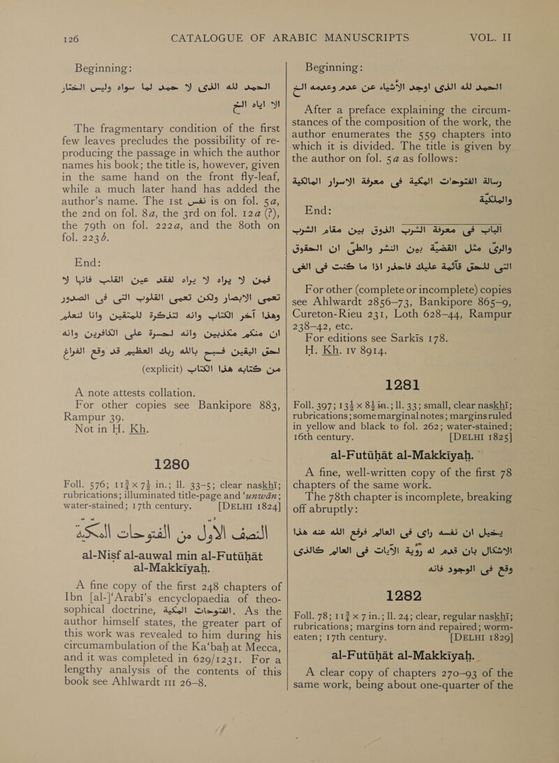 Beginning: لما سواه وليس الخغار‎ wom الدمد لله الذى لا‎ الا اياه الخ The fragmentary condition of the first few leaves precludes the possibility of re- producing the passage in which the author names his book; the title is, however, given in the same hand on the front fly-leaf, while a much later hand has added the author’s name. The Ist نفس‎ is on fol. 54, the 2nd on fol. 8a, the 3rd on fol. 12@ (?), the 79th on fol. 222a, and the 80th on fol. 2236. End: القيت هانب ال‎ ie) ARE ST she 3) تعمى الابصار ولكن تعمى القلوب التى فى الصدور‎ وهذا آخر الكتاب وانه لتزكرة للمتقين وانا لنعلم ان منكم مكذبين وانه لحسرة على الكافرين وانه من كتابه هذا (explicit) SUS!‏ A note attests collation. For other copies see Bankipore 883, Rampur 39. Not in H. Kh. 1280 Foll. 576; 112 74 in.; 11. 33-5; clear’ naskhi; rubrications; illuminated title-page and ‘unwdn; water-stained; 17th century. [DELHI 1824] لا coloe fall‏ المكد al-Nisf al-auwal min al-Futihat‏ al-Makkiyah.‏ A fine copy of the first 248 chapters of Ibn [al-|‘Arabi’s encyclopaedia of theo- sophical doctrine, 4,6)! .الفتودات‎ As the author himself states, the greater part of this work was revealed to him during his circumambulation of the Ka‘bah at Mecca, and it was completed in 629/1231. For a lengthy analysis of the contents of this book see Ahlwardt 111 26-8. Beginning: عن عدم وعدمه الخ‎ AES! rang! ol aU road After a preface explaining the circum- stances of the composition of the work, the author enumerates the 559 chapters into the author on fol. 5 as follows: رسالة الفتوحات المكية فى معرفة الاسرار المالكية والملكية End: |‏ الباب فى معرفة الشرب الذوق بين مقام الشرب Gre 0‏ القضية بين النشر والطئ ان الحقوق التى للحق قآئمة عليك فاحذر اذا ما كنت فى الغى For other (complete or incomplete) copies see Ahlwardt 2856-73, Bankipore 865-9, Cureton-Rieu 231, Loth 628-44, Rampur 238-42, etc. For editions see Sarkis 178. H. Kh. tv 8914. 1281 Foll. 397; 134 x 84 in. ; 11. 33; small, clear naskhi; rubrications ; some marginal notes; marginsruled in yellow and black to fol. 262; water-stained; 16th century. [DELHI 1825] al-Futuhat al-Makkiyah. © A fine, well-written copy of the first 78 chapters of the same work. The 78th chapter 15 incomplete, breaking off abruptly: يخيل ان نفسه راى فى العالم فرفع الله عنه هذا‎ GINS فى العالم‎ SLIT الاشكال بان قدم له روية‎ وقع فى الوجود فانه 1282 Foll. 78; 112 x 7 in.; ll. 24; clear, regular naskhi; rubrications; margins torn and repaired; worm- eaten; 17th century. [DELHI 1829] al-Futuhat al-Makkiyah. A clear copy of chapters 270-93 of the same work, being about one-quarter of the