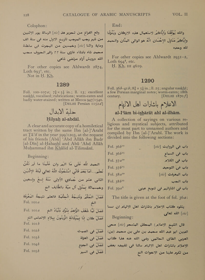 Colophon: الرسالة يوم الاثنين‎ [s2c] وقع الفراغ من تحرير هف‎ ل ال ار الأول مها فى نسنة الف‎ وماية واثنا [522] وخمسين من البجرت فى ساطنة‎ راقم الحروف ملحب‎ PP شاه بادشاه غازى سنة‎ nome الله درويش آزاد مرتضى شاهى‎ For other copies see Ahlwardt 2874, oth, 693; etc! Notun tio كل‎ 1289 Foll. 700210727 72 &gt; 5s 1: |]! ss eexcellent naskhi, vocalised; rubrications; worm-eaten and badly water-stained; written at Mecca 947/1540. [DELHI Persian 1152d] Hilyah al-abdal. A clear and accurate copy of a homiletical tract written by the same Ibn [al-]‘Arabi at Ta’if in the year 599/1203, at the request of his friends [Abu] ‘Abd Allah ibn Badr [al-Din] al-Habashi and Abt ‘Abd Allah Muhammad ibn Khalid al-Tilimsani. Beginning: تكن‎ ed Lo إعلينا‎ ly rol Lo le a sont الاثنين‎ AT تعالى‎ AU بعى قاتى استّغرت‎ Gl... pled تسع وتسعين‎ Lins الثازى عشر من جمادى الاولى‎ الخ‎ HUY د بزل ال مية”‎ Po Mid 2 : 3 55 6 ° و 2:6 - الم‎ ———— فصل الحكم ونتيجة الحكمة فالعلم نتيجة المعرفة‎ Fol. 101 الخ‎ Fol. 1012 الخ‎ olds رك‎ Salt Bai, (3 فصل‎ ١ - IO a2 7 Or a —_——__‏ فصل كان W‏ بمرشانة الزيتون بيلاد الاندلس الح Fol. 1016 فصل فى الصمت 1024 Fol.‏ قصل فى العزلة 1036 Fol.‏ فصل فى الجوع 1046 Fol.‏ تقل فى السهر 1054 Fol.‏ VOLE End: واياكم لاستعمال هذه الاركان وينزلنا‎ Gide, والله‎ واياكر مَتَازل الاحسان ' 431 هو الوالى المثّان والحمد‎ لله وحده‎ For other copies see Ahlwardt 2931-2, Loth 6947, etc. He الك‎ 1 1290 Foll. 366-41 6; 82 x 54in.; ll. 25; angular naskhi; a few Persian marginal notes; worm-eaten; 18th century. [DELHI 1870 /] الاعلام باشارات اهل الاليام al-I‘lam bi-isharat ahl al-ilham. A collection of sayings on various re- ligious and mystical subjects, attributed for the most part to unnamed authors and compiled by Ibn [al-]‘Arabi. The work is divided into the following sections: باب فى الروايت Fol. 364% [sic]‏ wl‏ اف السماع 36675 Fol.‏ باب فى الكلام 5 Kol‏ باب فى التوحيد 376% Fol.‏ باب المعرفت [sZc]‏ 382 101 ol‏ الحب 27 Fol.‏ باب فى اشاراتهم فى F295‏ عينى 392° Fol.‏ The title is given at the foot of fol. 36a: Land الاعلام باشارات اهل الالبام ان‎ OLS okt [zc]‏ الله تعالى Beginning:‏ قال = الاما(م ) المحقى المتسحر [SZC]‏ محى الدين ابو عبى الله محمى بن gh‏ بن محمد (بن) Colla! lb 00‏ )55( الله Nie aie‏ كتاب الاعلام باشارات اهل الالبام Whe‏ فى تقييده بعض من تكرم علينا من الاخوات الخ