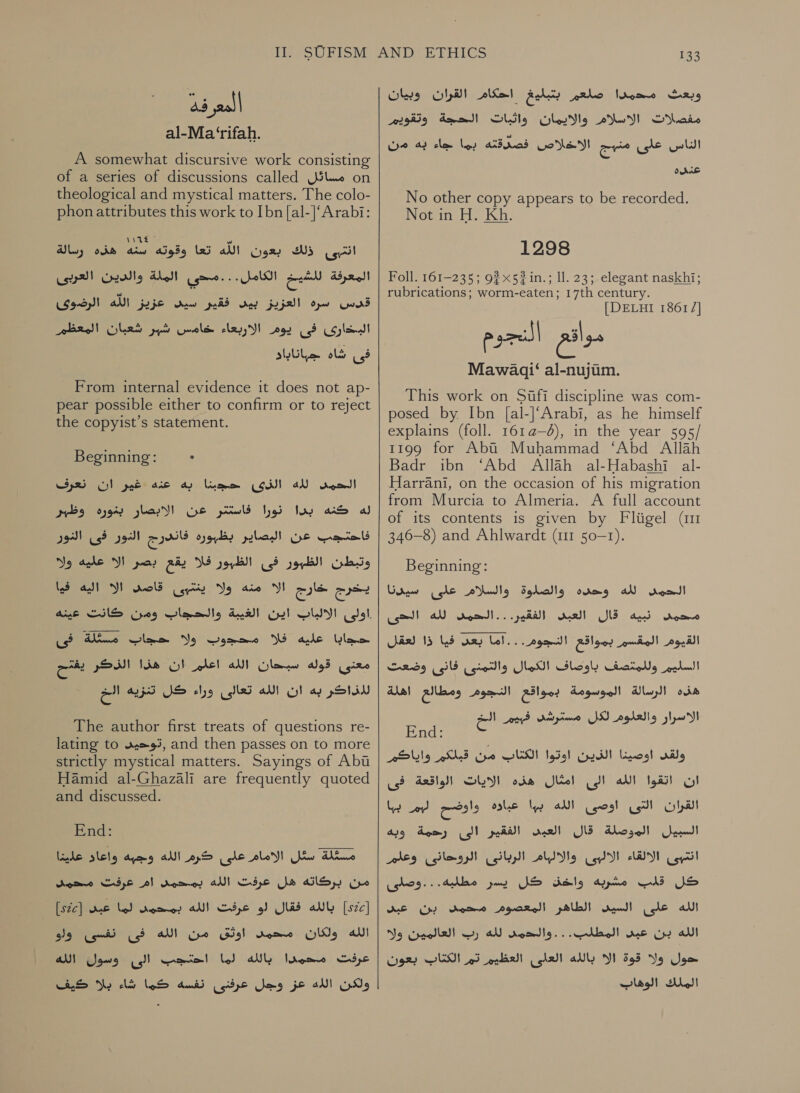 jell al-Ma ‘rifah. A somewhat discursive work consisting of a series of discussions called مسائل‎ on theological and mystical matters. The colo- phon attributes this work to Ibn [al-]‘Arabi: 1162 7 ne ذلك بعون الله تعا وقوته سنه هذه رسالة‎ usr) العربى‎ ate الكامل. . . مسحي الملة‎ on المعرفة‎ سره العزيز بيس فقير سيد عزيز الله الرضوى‎ rd pre)! البخارى فى بوم الاربعاء خامس شير شعبان‎ فى شاه جباناباد‎ From internal evidence it does not ap- pear possible either to confirm or to reject the copyist’s statement. Beginning: .‏ الحمس لله الذى حجبنا به عنه غير ان نعرف له كنه بدا نورا فاستتر عن الابصار بغوره وظير فاحتجب عن البصاير بظبوره فاندرج النور فى النور وتبطن الظبور فى الظبور فلا يقع بصر الا عليه ولا يخرج خارج الا منه ولا ينتبى dol‏ الا اليه فيا حجابا عليه W‏ محجوب ولا حجاب مسئلة فى معنى قوله سبحان الله اعلم ان هذا الذكر يفتح لاذاكر به ان الله تعالى وراء كل تنزيه الخ The author first treats of questions re- lating to ,توحيد‎ and then passes on to more strictly mystical matters. Sayings of Abi Hamid al-Ghazali are frequently quoted and discussed. End: مسثلة سئل الامام على كرم الله وجبه واعاد علينا‎ من بركاته هل عرفت الله بمحمد ام عرفت محمد‎ بالله فقال لو عرفت الله بمحمى لما عبى [ع522]‎ ]52[ اوثق من الله فى نفسى وأو‎ Agere الله ولكان‎ كيف‎ Yo ولكن الله عز وجل عرفذى نفسه كما شاء‎  133 وبعث محمدا صلعم بتبليغ احكام القران وبيان مفصلات الاسلام والايمان واثبات الحجة وتقويم الناس على CoN arte‏ افصدقته ريا لالد دك عدده No other copy appears to be recorded. Not in H. Kh 1298 Foll. 161-235; 92 » 52 .مذ‎ ll. 23;.elegant naskhi; rubrications; worm-eaten; 17th century. [DELHI 18617] 1135301“ al-nujim. This work on 5011 discipline was com- posed by Ibn [al-]‘Arabi, as he himself explains (foll. 161a—6), in the year 595/ t199 for Aba Muhammad ‘Abd Allah Badr ibn “Abd Allah al-Habashi al- Harrani, on the occasion of his migration from Murcia to Almeria. A full account of its contents is given by Fligel (im 346-8) and Ahlwardt (111 50-1). Beginning: وحده والصلوة والسلام على سي دنا‎ aN rom! محمد ذبيه قال العبيد الفقير. . . الحمد لله الدحى‎ القيوم المقسم بمواقع النجوم...اما بعس فيا ذا لعقل‎ قات وف‎ gies السليم وللمتصف باوضاف الكمال‎ هذه الرسالة الموسومة بمواقع النجوم ومطالع اهلة‎ nd: ولقد اوصينا الذين اوتوا الكتاب من قبلكم واياكم ان اتقوا الله الى امثال هذه الايات الواقعة فى القران التى اوصى الله بها عباوه واوضح لهم بها ony‏ الموطلة 1 A RY‏ لد م انتبى الالقاء الالبى والاليام الربانئ الروحائنى وعلم كل قلب مشربه واخق كل يسر مطلبه...وصلى “pl (ole al‏ الطاهر المعصوم Demme‏ بن عي الله بن عبى المطلب. . . والدمىس لله رب العالمين وله حول ولا قوة الا بالله العلى العظيم تم الكتاب بعون الملك الوهاب