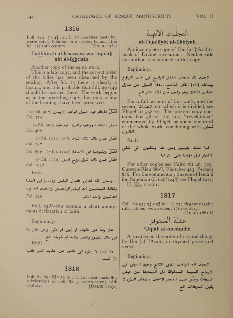 1315 Foll. 149; 7x4} in.; ll. 10; careless nasta‘liq; worm-eaten; foliation in disorder; lacuna after fol. 15; 19th century. [ DELHI 1784] Tadhkirah al-khawass wa-‘aqidah ahl al-ikhtisas. Another copy of the same work. This is a late copy, and the correct order of the folios has been disturbed by the sewing. After fol. 15 there is clearly a lacuna, and it is probable that 1011. 29-149 should be inserted there. The work begins as in the preceding copy, but only a few of the headings have been preserved: فصل تذكر فيه اصول قواعى الايمان )908 fol.‏ =( 1010 فصل النكتة الموخرة والدرة المدخرة )952 (=fol.‏ Fol. 494‏ فصل فمن ذلك 465 تمام الانياء (© 105 (=fol.‏ Fol. 754‏ فصل ويتلوهما فى الامامة )1102 Fol. 894 (=fol.‏ فصل فمن ذلك تنزل رفح امين )1152 (=fol.‏ Fol. 1036‏ End: Lisl ونسال الله تعالى كال البعيك 9]--.[ فى‎ ولكافة المسلمين انه ارحم الراحمين والحمى لله رب‎ Fol. 246 ars! العالمين والله‎ Foll. 24 65-264 contain a short anony- mous declaration of faith. Beginning: علا ربنا عن كيف او اين او متى وعن كل ما‎ فى Wh‏ بنتصور ونقص وشبه او شريك ا End:‏ WAS ,عقابى_تكير‎ Cpe pai 3 ow Y ole Le تمت‎ (?) 1316 Foll. 82-89; 82x54 in.; Il. 22; clear nasta‘liq; rubrications on foll. 82-3; worm-eaten; 18th century. [DELHI 17957] لل لمارف التجليات الالبية al-Tajalliyat al-Ilahiyah.‏ An incomplete copy of Ibn [al-]‘Arabi’s book of Divine revelations. Neither title nor author 15 mentioned in this copy. Beginning: العقل ارام فى عالم البرازخ‎ iar لله‎ root! الفكر الام لهذا المنزل من منازل‎ [ste] بوساطه‎ عشر الح‎ ANG من‎ Kale الطلسم الثالث وهو‎ For a full account of this work, and the several تجليات‎ into which it is divided, see Fligel 111 358-61. The present copy con- tains but 38 of the 104 “revelations” enumerated by Fliigel, or about one-third of the whole work, concluding with تجلى‎ End: . بفبمبيم ومن هنذا ينتقلون الى تلقى‎ Sb فما‎ لبا‎ ool che ops قبل‎ glad For other copies see Cairo VII 46, 529, Cureton- Rieu 8867’, Fleischer 413, Pertsch 886. For the commentary thereon of 1512311 ibn Saudakin (d. 646/1248) see Fliigel 1911. HeKhoi 2467, 1317 Foll. 80-97; 9? x 52 in.; 11. 23; elegant naskhi; rubrications; worm-eaten; 17th century. [DELHI 1861 /] ‘Uqlah al-mustaufiz. A treatise on the order of created things by Ibn [al-]‘Arabi, in rhymed prose and verse. Beginning: ,‏ الحمى لله الواهب on (SHI‏ وجود السوى فى الارواح المبيمة المخلوقة بل المبتدعة من فيض Cyl 0 0‏ متبير العنصر الاعظم بالمقام Y (Gd‏ يقبل الحركات الخ