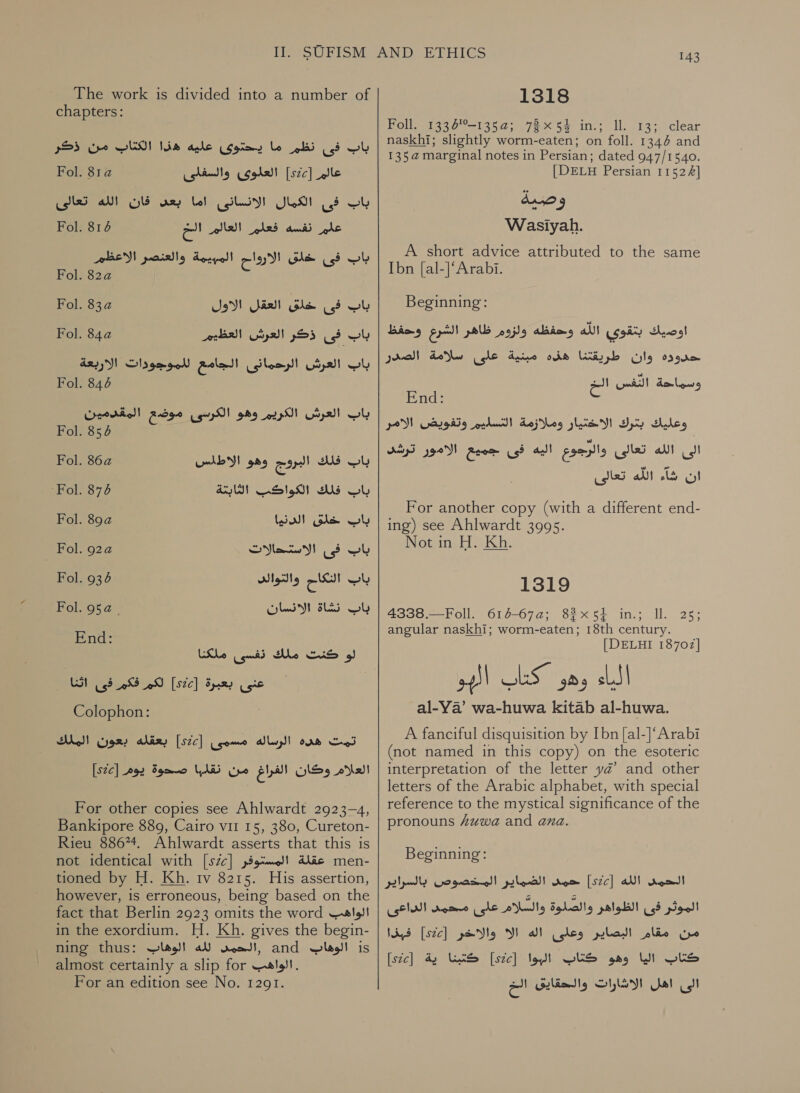 The work is divided into a number of chapters: باب فى نظم ما يحتوى عليه هذا الكتاب من ذكر عالم [szc]‏ العلوى والسفلى Fol. 81a‏ الكمال الانسانى اما بعص فان الله تعالى Fol. 816‏ ust باب‎ علم نفسه فعلم العالم اللخ باب فى خلق الارواح المهيمة والعنصر الاعظم Fol. 82a‏ Fol. 834 فى خلق العقل الاول‎ Ob Fol. 84a باب فى ذكر العرش العظيم‎ باب العرش الرحمانى الجامع للموجودات الاربعة‎ Fol. 676 باب العرش الكريم وهو الكرسى موضع المقدمين‎ Fol. 854 Fol. 86a ALY! باب فلك البروج وهو‎ ‘Fol. 876 باب فلك الكواكب الثابتة‎ Fol. 89a باب خلق الدنيا‎ Fol. 924 باب فى الاستداللات‎ Fol. 6 باب التكاح والثوالد‎ Fol. 952 | باب نشاة الانسان‎ End: guid We CUS oI‏ ملكا ظ | عنى بعبرة [ste]‏ لكم فكم فى اثنا Colophon:‏ تمت هده الرساله مسمى [szc]‏ بعقله بعون Sho!‏ العلام وكان الفراغ من YAR‏ صحوة يوم [22؟]| For other copies see Ahlwardt 2923-4, Bankipore 889, Cairo vir 15, 380, Cureton- Rieu 88674. Ahlwardt asserts that this is not identical with [s7c] عقلة المستوفر‎ men- tioned by H. Kh. tv 8215. His assertion, however, is erroneous, being based on the fact that Berlin 2923 omits the word الواهب‎ in the exordium. H. Kh. gives the begin- ning thus: ,الحمن لله الوهاب‎ and الوهاب‎ is almost certainly a slip for الواهب‎ . For an edition see No. 1291. 143 1318 Foll. 1336%-135a; 78x54 in.; Il. 13; clear naskhi; slightly worm-eaten; on foll. 1344 and 135a@ marginal notes in Persian; dated 947/1540. [DELH Persian 11524] 0 1 Wasiyah. A short advice attributed to the same Ibn [al-]‘Arabi. Beginning: اوصيك بتقوى ali!‏ وحفظه ولزوم ظاهر gon‏ وحفظ حدوده وان طريقتنا هذه مبنية على سلامة الصدر clipe Bie Py‏ End: 23‏ وعليك بثرك الاختيار وملازمة التسليم وتفويض الامر الى الله تعالى والرجوع اليه فى جميع الامور ترشد ان شاء الله تعالى For another copy (with a different end-‏ ing) see Ahlwardt 3995. Not in H. Kh. 1319 4338.—Foll. 616-67a; 82x54 in.; Il. angular naskhi; worm-eaten; 18th century. [DELHI 18702] al-Ya’ wa-huwa kitab al-huwa. A fanciful disquisition by Ibn [al-]‘Arabi (not named in this copy) on the esoteric interpretation of the letter yd’ and other letters of the Arabic alphabet, with special reference to the mystical significance of the pronouns Zuwa and ana. 25 Beginning: حمد الضماير المخصوص بالسراير‎ [sc] الله‎ rood الموثر فى الظواهر والصلوة والسلام على محمد الداعى‎ فبذا‎ [szc] من مقام البصاير وعلى اله الا والاخر‎ [stc] كتبنا ية‎ [sec] كتاب اليا وهو كتاب البوا‎ الى اهل الاشارات والحقايق الخ‎